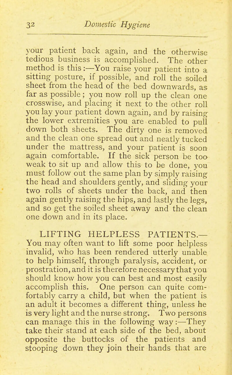 your patient back again, and the otherwise tedious business is accomphshed. The other method is this:—You raise your patient into a sitting posture, if possible, and roll the soiled sheet from the head of the bed downwards, as far as possible; you now roll up the clean one crosswise, and placing it next to the other roll you lay your patient down again, and by raising the lower extremities you are enabled to pull down both sheets. The dirty one is removed and the clean one spread out and neatly tucked under the mattress, and your patient is soon again comfortable. If the sick person be too weak to sit up and allow this to be done, you must follow out the same plan by simply raising the head and shoulders gently, and sliding your two rolls of sheets under the back, and then again gently raising the hips, and lastly the legs, and so get the soiled sheet away and the clean one down and in its place. LIFTING HELPLESS PATIENTS.— You may often want to lift some poor helpless invalid, who has been rendered utterly unable to help himself, through paralysis, accident, or prostration, and it is therefore necessary that you should know how you can best and most easily accomplish this. One person can quite com- fortably carry a child, but when the patient is an adult it becomes a different thing, unless he is very light and the nurse strong. Two persons can manage this in the following way:—They take their stand at each side of the bed, about opposite the buttocks of the patients and stooping down they join their hands that are