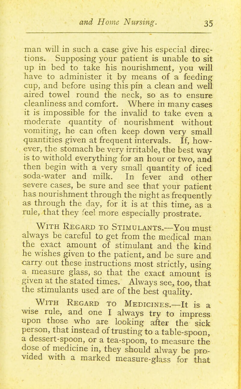 man will in such a case give his especial direc- tions. Supposing your patient is unable to sit up in bed to take his nourishment, you will have to administer it by means of a feeding cup, and before using this pin a clean and well aired towel round the neck, so as to ensure cleanliness and comfort. Where in many cases it is impossible for the invalid to take even a moderate quantity of nourishment without vomiting, he can often keep down very small quantities given at frequent intervals. If, how- ever, the stomach be very irritable, the best way is to withold everything for an hour or two, and then begin with a very small quantity of iced soda-water and milk. In fever and other severe cases, be sure and see that your patient has nourishment through the night as frequently as through the day, for it is at this time, as a rule, that they feel more especially prostrate. With Regard to Stimulants.—You must always be careful to get from the medical man the exact amount of stimulant and the kind he wishes given to the patient, and be sure and carry out these instructions most strictly, using a measure glass, so that the exact amount is given at the stated times. Always see, too, that the stimulants used are of the best quality. With Regard to Medicines.—It is a wise rule, and one I always try to impress upon those who are looking after the sick person, that instead of trusting to a table-spoon, a dessert-spoon, or a tea-spoon, to measure the dose of medicme in, they should alway be pro- vided with a marked measure-glass for that