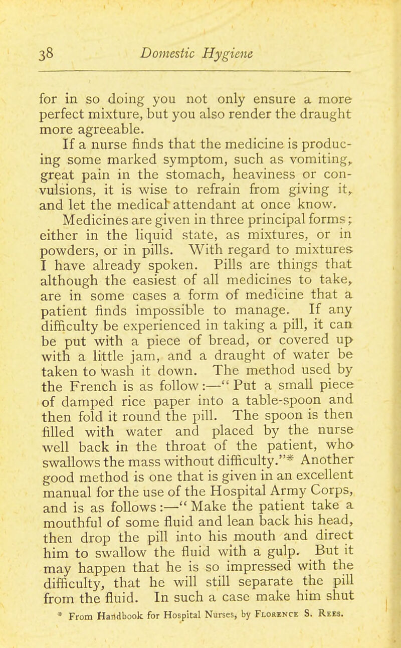for in so doing you not only ensure a more perfect mixture, but you also render the draught more agreeable. If a nurse finds that the medicine is produc- ing some marked symptom, such as vomiting,, great pain in the stomach, heaviness or con- vulsions, it is wise to refrain from giving it,, and let the medical attendant at once know. Medicines are given in three principal forms; either in the liquid state, as mixtures, or in powders, or in pills. With regard to mixtures I have already spoken. Pills are things that although the easiest of all medicines to take, are in some cases a form of medicine that a patient finds impossible to manage. If any difficulty be experienced in taking a pill, it can be put with a piece of bread, or covered up with a little jam, and a draught of water be taken to \vash it down. The method used by the French is as follow:—Put a small piece of damped rice paper into a table-spoon and then fold it round the pill. The spoon is then filled with water and placed by the nurse well back in the throat of the patient, who swallows the mass without difficulty.* Another good method is one that is given in an excellent manual for the use of the Hospital Army Corps, and is as follows:— Make the patient take a mouthful of some fluid and lean back his head, then drop the pill into his mouth and direct him to swallow the fluid with a gulp. But it may happen that he is so impressed with the difficulty, that he will still separate the pill from the fluid. In such a case make him shut * From Hartdbook. for Hospital Nurses, by Florence S. Rees.