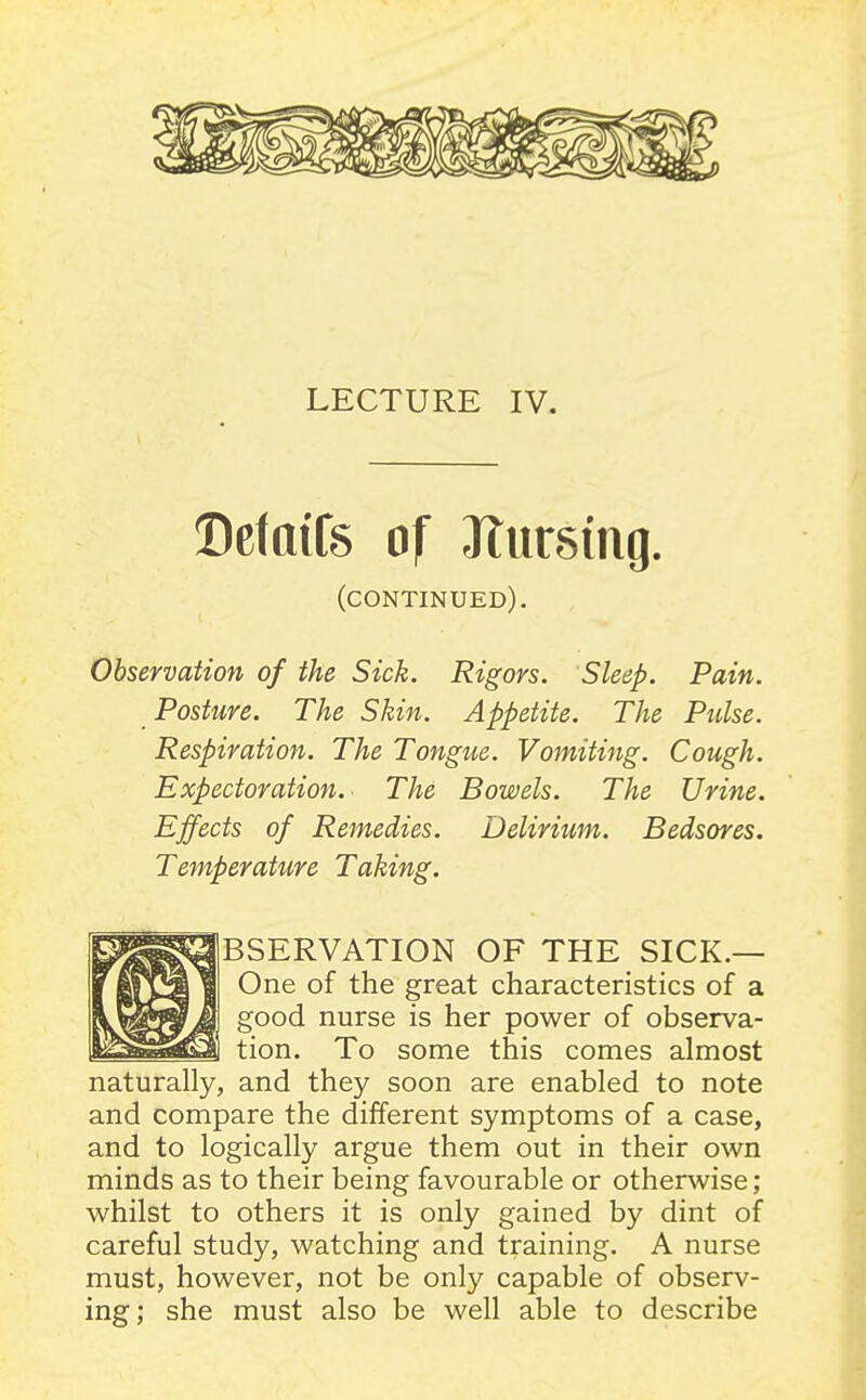 LECTURE IV. Defaifs of Jtursmg. (continued). Observation of the Sick. Rigors. Sleep. Pain. Posture. The Skin. Appetite. The Pulse. Respiration. The Tongue. Vomiting. Cough. Expectoration.- The Bowels. The Urine. Effects of Remedies. Delirium. Bedsores. Temperature Taking. mm BSERVATION OF THE SICK.— One of the great characteristics of a good nurse is her power of observa- tion. To some this comes almost naturally, and they soon are enabled to note and compare the different symptoms of a case, and to logically argue them out in their own minds as to their being favourable or otherwise; whilst to others it is only gained by dint of careful study, watching and training. A nurse must, however, not be only capable of observ- ing; she must also be well able to describe