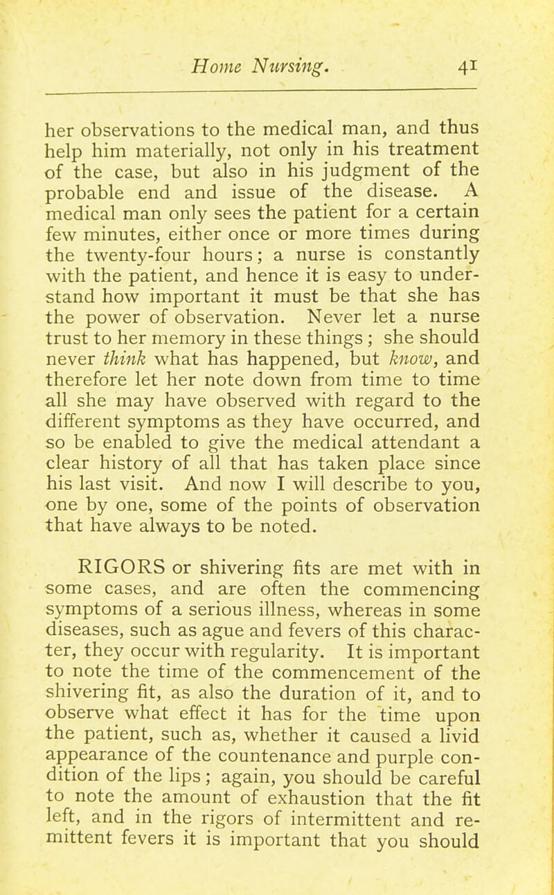 her observations to the medical man, and thus help him materially, not only in his treatment of the case, but also in his judgment of the probable end and issue of the disease. A medical man only sees the patient for a certain few minutes, either once or more times during the twenty-four hours; a nurse is constantly with the patient, and hence it is easy to under- stand how important it must be that she has the power of observation. Never let a nurse trust to her memory in these things; she should never think what has happened, but know, and therefore let her note down from time to time all she may have observed with regard to the different symptoms as they have occurred, and so be enabled to give the medical attendant a clear history of all that has taken place since his last visit. And now I will describe to you, one by one, some of the points of observation that have always to be noted. RIGORS or shivering fits are met with in some cases, and are often the commencing symptoms of a serious illness, whereas in some diseases, such as ague and fevers of this charac- ter, they occur with regularity. It is important to note the time of the commencement of the shivering fit, as also the duration of it, and to observe what effect it has for the time upon the patient, such as, whether it caused a livid appearance of the countenance and purple con- dition of the lips; again, you should be careful to note the amount of exhaustion that the fit left, and in the rigors of intermittent and re- mittent fevers it is important that you should