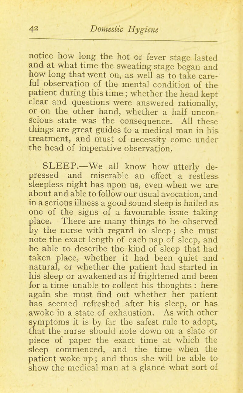 notice how long the hot or fever stage lasted and at what time the sweating stage began and how long that went on, as well as to take care- ful observation of the mental condition of the patient during this time ; whether the head kept clear and questions were answered rationally, or on the other hand, whether a half uncon- scious state was the consequence. All these things are great guides to a medical man in his treatment, and must of necessity come under the head of imperative observation. SLEEP.—We all know how utterly de- pressed and miserable an effect a restless sleepless night has upon us, even when we are about and able to follow our usual avocation, and in a serious illness a good sound sleep is hailed as one of the signs of a favourable issue taking place. There are many things to be observed by the nurse with regard to sleep ; she must note the exact length of each nap of sleep, and be able to describe the kind of sleep that had taken place, whether it had been quiet and natural, or whether the patient had started in his sleep or awakened as if frightened and been for a time unable to collect his thoughts : here again she must find out whether her patient has seemed refreshed after his sleep, or has awoke in a state of exhaustion. As with other symptoms it is by far the safest rule to adopt, that the nurse should note down on a slate or piece of paper the exact time at which the sleep commenced, and the time when the patient woke up; and thus she will be able to show the medical man at a glance what sort of