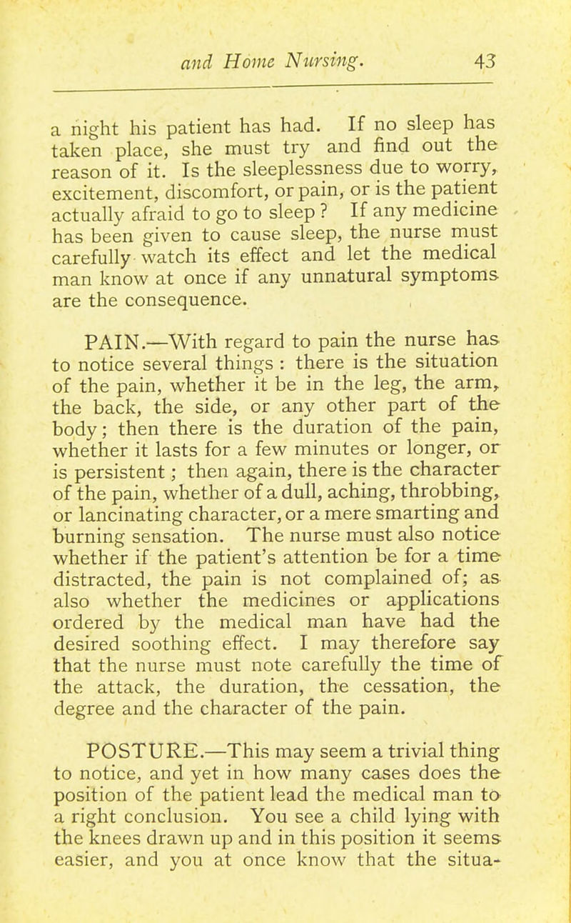 a night his patient has had. If no sleep has taken place, she must try and find out the reason of it. Is the sleeplessness due to worry, excitement, discomfort, or pain, or is the patient actually afraid to go to sleep ? If any medicine has been given to cause sleep, the nurse must carefully watch its effect and let the medical man know at once if any unnatural symptoms are the consequence. PAIN.—With regard to pain the nurse has to notice several things : there is the situation of the pain, whether it be in the leg, the arm, the back, the side, or any other part of the body; then there is the duration of the pain, whether it lasts for a few minutes or longer, or is persistent; then again, there is the character of the pain, whether of a dull, aching, throbbing, or lancinating character, or a mere smarting and burning sensation. The nurse must also notice whether if the patient's attention be for a time distracted, the pain is not complained of; as also whether the medicines or applications ordered by the medical man have had the desired soothing effect. I may therefore say that the nurse must note carefully the time of the attack, the duration, the cessation, the degree and the character of the pain. POSTURE.—This may seem a trivial thing to notice, and yet in how many cases does the position of the patient lead the medical man tO' a right conclusion. You see a child lying with the knees drawn up and in this position it seems easier, and you at once know that the situa-