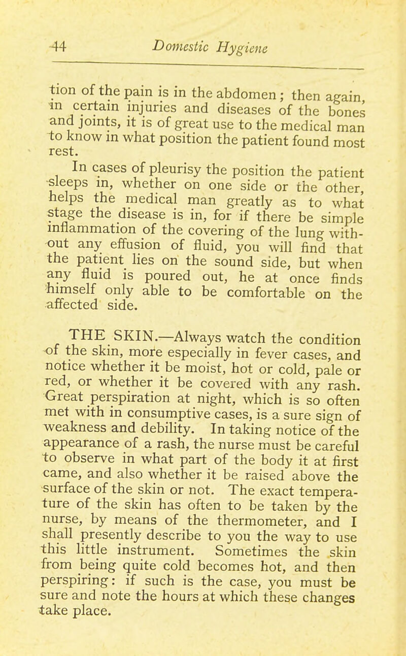 tion of the pain is in the abdomen; then again ■in certain injuries and diseases of the bones and joints, it is of great use to the medical man to know in what position the patient found most rest. In cases of pleurisy the position the patient •sleeps in, whether on one side or the other, helps the medical man greatly as to what stage the disease is in, for if there be simple inflammation of the covering of the lung with- out any effusion of fluid, you will find that the patient lies on the sound side, but when any fluid is poured out, he at once finds 'himself only able to be comfortable on the •affected side. THE SKIN.—Always watch the condition ■of the skin, more especially in fever cases, and notice whether it be moist, hot or cold, pale or red, or whether it be covered with any rash. Great perspiration at night, which is so often met with in consumptive cases, is a sure sign of weakness and debility. In taking notice of the appearance of a rash, the nurse must be careful to observe in what part of the body it at first came, and also whether it be raised above the •surface of the skin or not. The exact tempera- ture of the skin has often to be taken by the nurse, by means of the thermometer, and I shall presently describe to you the way to use this httje instrument. Sometimes the skin from being quite cold becomes hot, and then perspiring: if such is the case, you must be sure and note the hours at which these changes take place.