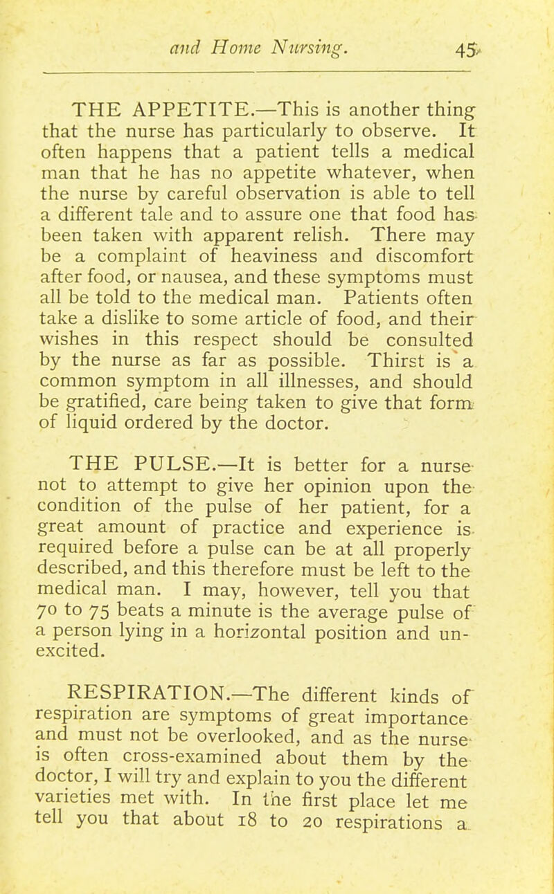 THE APPETITE—This is another thing that the nurse has particularly to observe. It often happens that a patient tells a medical man that he has no appetite whatever, when the nurse by careful observation is able to tell a different tale and to assure one that food has- been taken with apparent relish. There may be a complaint of heaviness and discomfort after food, or nausea, and these symptoms must all be told to the medical man. Patients often take a dislike to some article of food, and their wishes in this respect should be consulted by the nurse as far as possible. Thirst is a common symptom in all illnesses, and should be gratified, care being taken to give that form of liquid ordered by the doctor. THE PULSE.—It is better for a nurse- not to attempt to give her opinion upon the condition of the pulse of her patient, for a great amount of practice and experience is- required before a pulse can be at all properly described, and this therefore must be left to the medical man. I may, however, tell you that 70 to 75 beats a minute is the average pulse of a person lying in a horizontal position and un- excited. RESPIRATION.—The different kinds of respiration are symptoms of great importance and must not be overlooked, and as the nurse- is often cross-examined about them by the doctor, I will try and explain to you the different varieties met with. In the first place let me tell you that about 18 to 20 respirations a