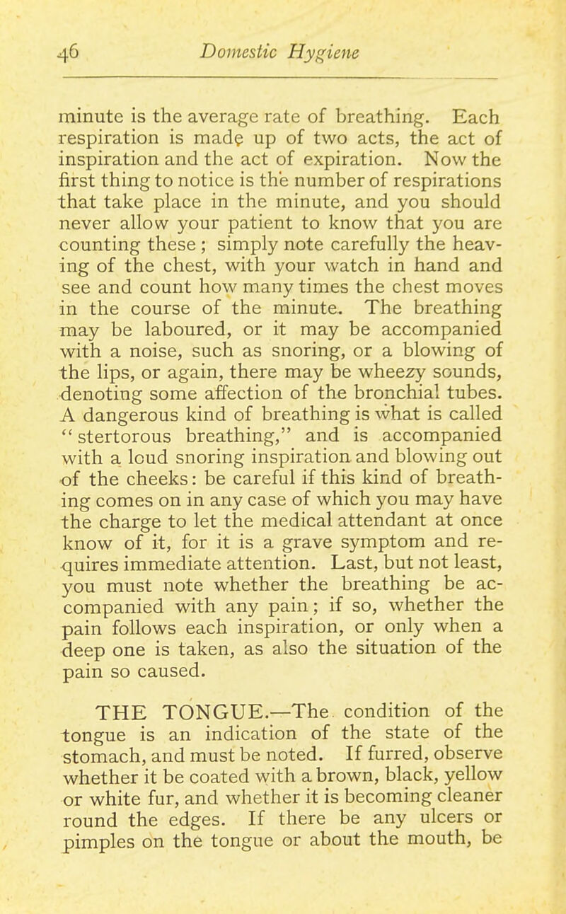 minute is the average rate of breathing. Each respiration is mad? up of two acts, the act of inspiration and the act of expiration. Now the first thing to notice is the number of respirations that take place in the minute, and you should never allow your patient to know that you are counting these ; simply note carefully the heav- ing of the chest, with your watch in hand and see and count how many times the chest moves in the course of the minute. The breathing may be laboured, or it may be accompanied with a noise, such as snoring, or a blowing of the lips, or again, there may be wheezy sounds, denoting some affection of the bronchial tubes. A dangerous kind of breathing is what is called  stertorous breathing, and is accompanied with a loud snoring inspiration and blowing out •of the cheeks: be careful if this kind of breath- ing comes on in any case of which you may have the charge to let the medical attendant at once know of it, for it is a grave symptom and re- quires immediate attention. Last, but not least, you must note whether the breathing be ac- companied with any pain; if so, whether the pain follows each inspiration, or only when a deep one is taken, as also the situation of the pain so caused. THE TONGUE.—The condition of the tongue is an indication of the state of the stomach, and must be noted. If furred, observe whether it be coated with a brown, black, yellow or white fur, and whether it is becoming cleaner round the edges. If there be any ulcers or pimples on the tongue or about the mouth, be