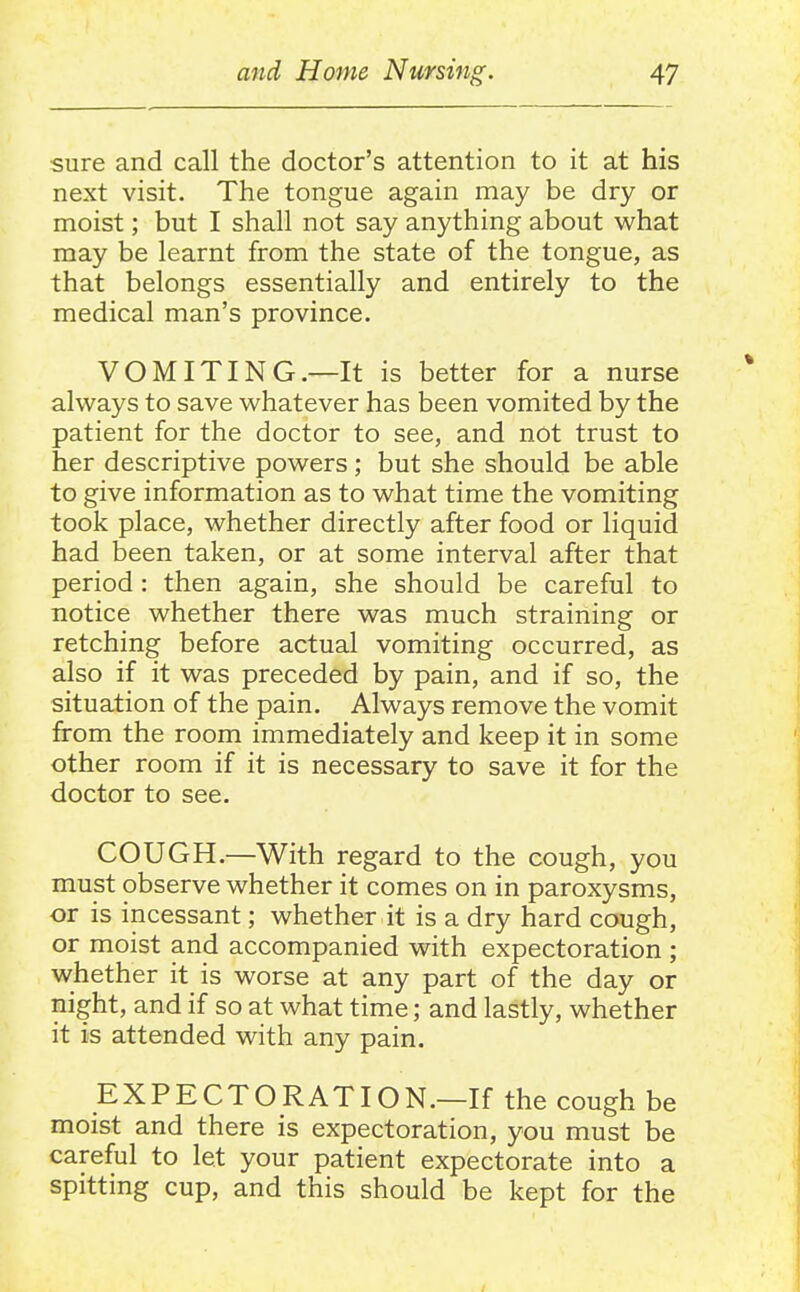 sure and call the doctor's attention to it at his next visit. The tongue again may be dry or moist; but I shall not say anything about what may be learnt from the state of the tongue, as that belongs essentially and entirely to the medical man's province. VOMITING.—It is better for a nurse always to save whatever has been vomited by the patient for the doctor to see, and not trust to her descriptive powers ; but she should be able to give information as to what time the vomiting took place, whether directly after food or liquid had been taken, or at some interval after that period: then again, she should be careful to notice whether there was much straining or retching before actual vomiting occurred, as also if it was preceded by pain, and if so, the situation of the pain. Always remove the vomit from the room immediately and keep it in some other room if it is necessary to save it for the doctor to see. COUGH.—With regard to the cough, you must observe whether it comes on in paroxysms, or is incessant; whether it is a dry hard cough, or moist and accompanied with expectoration ; whether it is worse at any part of the day or night, and if so at what time; and lastly, whether it is attended with any pain. EXPECTORATION.—If the cough be moist and there is expectoration, you must be careful to let your patient expectorate into a spitting cup, and this should be kept for the