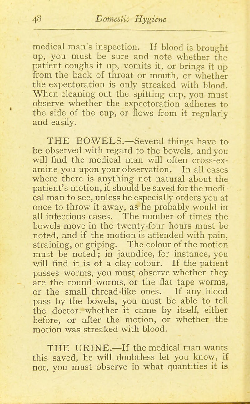 medical man's inspection. If blood is brought up, you must be sure and note whether the patient coughs it up, vomits it, or brings it up from the back of throat or mouth, or whether the expectoration is only streaked with blood. When cleaning out the spitting cup, you must observe whether the expectoration adheres to the side of the cup, or flows from it regularly and easily. THE BOWELS.—Several things have to be observed with regard to the bowels, and you will find the medical man will often cross-ex- amine you upon your observation. In all cases where there is anything not natural about the patient's motion, it should be saved for the medi- cal man to see, unless he especially orders you at once to throw it away, as he probably would in all infectious cases. The number of times the bowels move in the twenty-four hours must be noted, and if the motion is attended with pain, straining, or griping. The colour of the motion must be noted; in jaundice, for instance, you will find it is of a clay colour. If the patient passes worms, you must observe whether they are the round worms, or the flat tape worms, or the small thread-like ones. If any blood pass by the bowels, you must be able to tell the doctor whether it came by itself, either before, or after the motion, or whether the motion was streaked with blood. THE URINE.—If the medical man wants this saved, he will doubtless let you know, if not, you must observe in what quantities it is