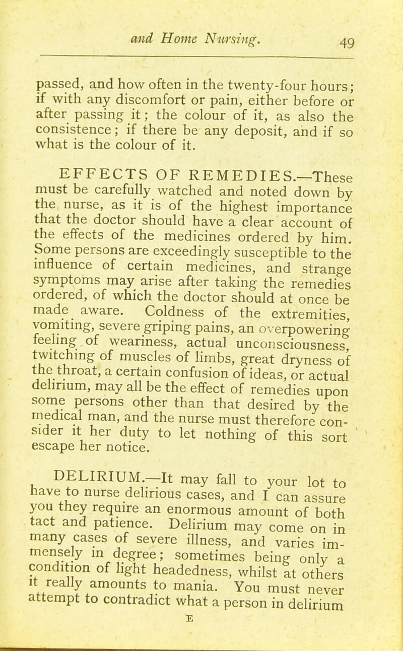 passed, and how often in the twenty-four hours; if with any discomfort or pain, either before or after passing it; the colour of it, as also the consistence; if there be any deposit, and if so what is the colour of it. EFFECTS OF REMEDIES.—These must be carefully watched and noted down by the nurse, as it is of the highest importance that the doctor should have a clear account of the effects of the medicines ordered by him. Some persons are exceedingly susceptible to the influence of certain medicines, and strange symptoms may arise after taking the remedies ordered, of which the doctor should at once be made aware. Coldness of the extremities, vomiting, severe griping pains, an o\ erpowering feelmg of weariness, actual unconsciousness twitchmg of muscles of limbs, great dryness of the throat, a certain confusion of ideas, or actual dehrium, may all be the effect of remedies upon some persons other than that desired by the medical man, and the nurse must therefore con- sider It her duty to let nothing of this sort ' escape her notice. DELIRIUM.—It may fall to your lot to have to nurse delirious cases, and I can assure you they require an enormous amount of both tact and patience. Delirium may come on in many cases of severe illness, and varies im- mensely in degree; sometimes being only a condition of light headedness, whilst at others It really amounts to mania. You must never attempt to contradict what a person in delirium E