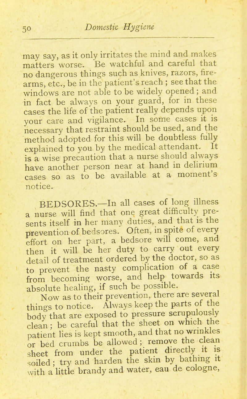 r 50 Domestic Hygiene may say, as it only irritates the mind and makes matters worse. Be watchful and careful that no dangerous things such as knives, razors, fire- arms, etc., be in the patient's reach ; see that the windows are not able to be widely opened ; and in fact be always on your guard, for in these cases the life of the patient really depends upon your care and vigilance. In some cases it is necessary that restraint should be used, and the method adopted for this will be doubtless fully explained to you by the medical attendant. It is a wise precaution that a nurse should always have another person near at hand in delirium cases so as to be available at a moment's notice. BEDSORES.—In all cases of long illness a nurse will find that one great difficulty pre- sents itself in her manv duties, and that is the prevention of bedsores. Often, in spite of every effort on her part, a bedsore will come, and then it will be her duty to carry out every detail of treatment ordered by the doctor, so as to prevent the nasty complication of a case from becoming worse, and help towards its absolute healing, if such be possible. Now as to their prevention, there are several things to notice. Always keep the parts of the body that are exposed to pressure scrupulously clean; be careful that the sheet on which the patient lies is kept smooth, and that no wrinkles or bed crumbs be allowed; remove the clean sheet from under the patient directly it is soiled; try and harden the skin by bathing it with a little brandy and water, eau de cologne,
