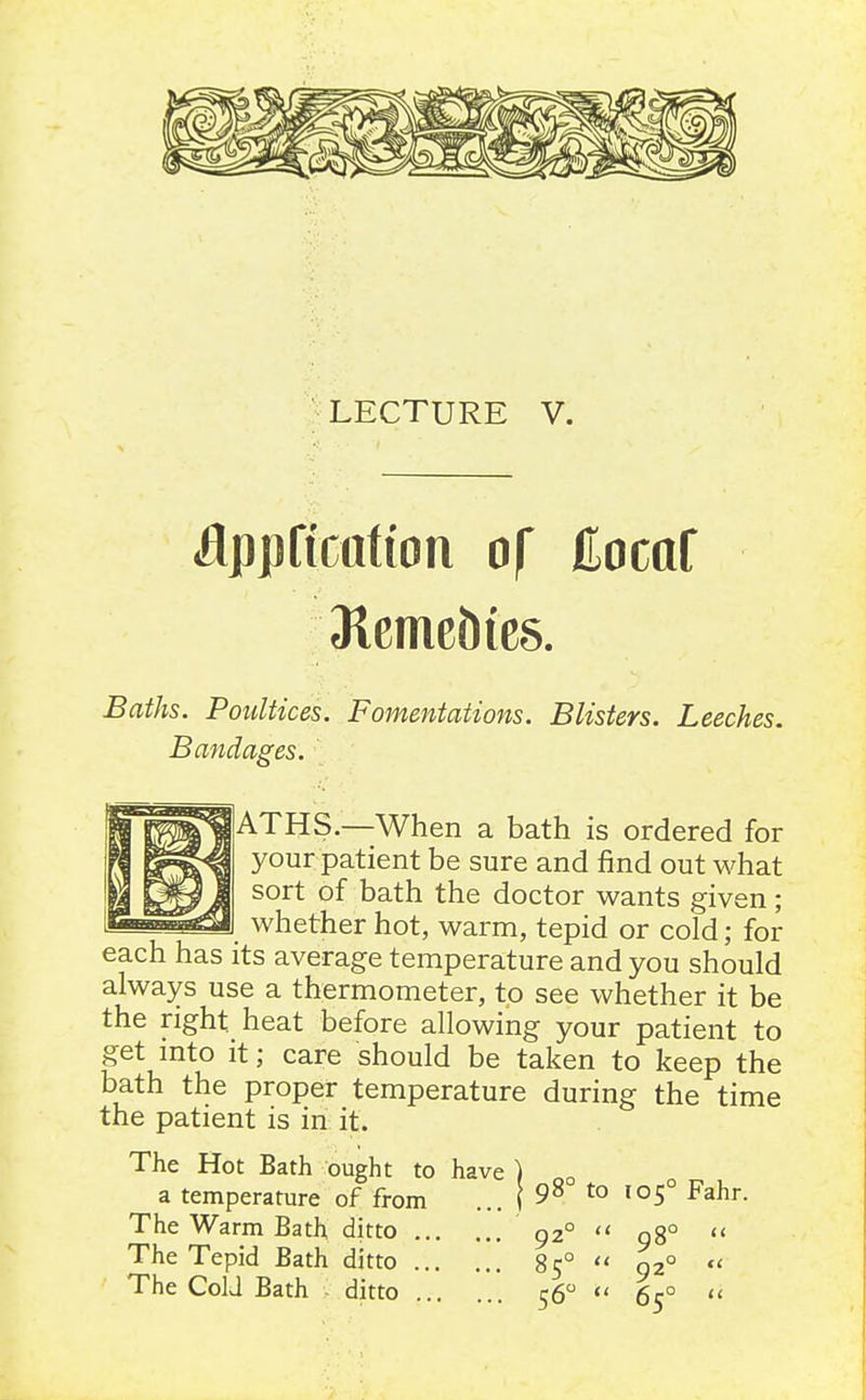 LECTURE V. iflppftctttian of Hocaf 31cme?)ie8. Baths. Poultices. Fomentations. Blisters. Leeches. Bandages. |ATHS.—When a bath is ordered for your patient be sure and find out what sort of bath the doctor wants given; whether hot, warm, tepid or cold; for each has its average temperature and you should always use a thermometer, to see whether it be the right heat before allowing your patient to get into it; care should be taken to keep the bath the proper temperature during the time the patient is in it. The Hot Bath ought to have ) ^ a temperature of from ... ( 9^ to 105° Fahr. The Warm Bath ditto 92°  98°  The Tepid Bath ditto 85° <' 92°  The CoU Bath - ditto 56  65° 