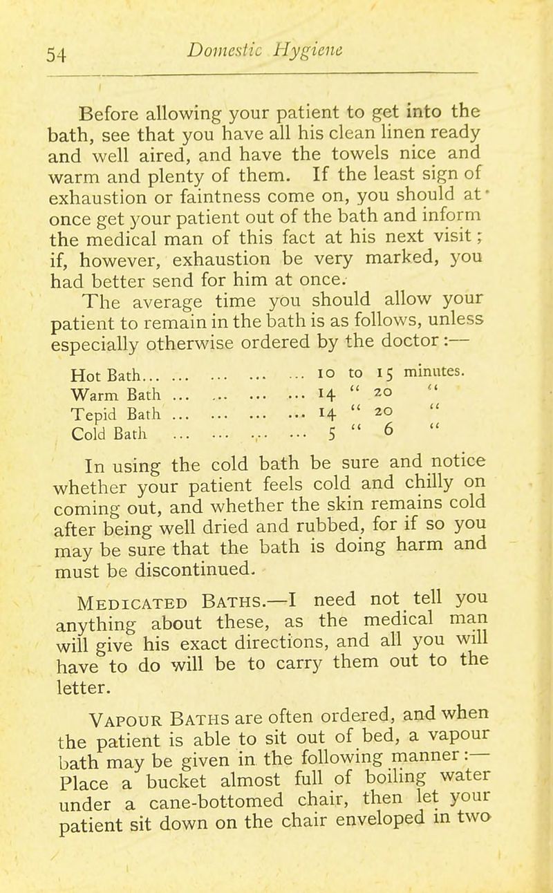 Before allowing your patient to get into the bath, see that you have all his clean linen ready and well aired, and have the towels nice and warm and plenty of them. If the least sign of exhaustion or faintness come on, you should at • once get your patient out of the bath and inform the medical man of this fact at his next visit; if, however, exhaustion be very marked, you had better send for him at once. The average time you should allow your patient to remain in the bath is as follows, unless especially otherwise ordered by the doctor:— Hot Bath I o to 15 minutes. Warm Bath 14 20 Tepid Bath 14  Cold Bath , 5  6 In using the cold bath be sure and notice whether your patient feels cold and chilly on coming out, and whether the skin remains cold after being well dried and rubbed, for if so you may be sure that the bath is doing harm and must be discontinued. Medicated Baths.—I need not tell you anything about these, as the medical man will give his exact directions, and all you will have to do will be to carry them out to the letter. Vapour Baths are often ordered, and when the patient is able to sit out of bed, a vapour bath may be given in the following manner :— Place a bucket almost full of boiling water under a cane-bottomed chair, then let your patient sit down on the chair enveloped m two