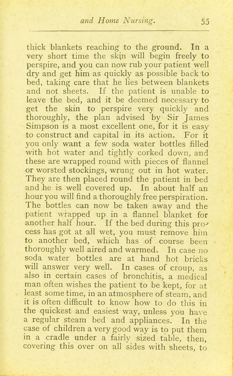 thick blankets reaching to the ground. In a very short time the skjn will begin freely to perspire, and you can now rub your patient well dry and get him as quickly as possible back to bed, taking care that he lies between blankets and not sheets. If the patient is unable to leave the bed, and it be deemed necessary to get the skin to perspire very quickly and thorough^, the plan advised by Sir James Simpson is a most excellent one, for it is easy to construct and capital in its action. For it 5^ou only want a few soda water bottles filled with hot water and tightly corked down, and these are wrapped round with pieces of flannel or worsted stockings, wrung out in hot water. They are then placed round the patient in bed and he is well covered up. In about half an hour you will find a thoroughly free perspiration. The bottles can now be taken away and the patient wrapped up in a flannel blanket for another half hour. If the bed during this pro-* cess has got at all wet, you must remove him to another bed, which has of course been thoroughly well aired and warmed. In case no soda water bottles are at hand hot bricks will answer very well. In cases of croup, as also in certain cases of bronchitis, a medical man often wishes the patient to be kept, for at least sometime, in an atmosphere of steam, and it is often difficult to know how to do this in the quickest and easiest way, unless you ha\ e a regular steam bed and appliances. In the case of children a very good way is to put them in a cradle under a fairly sized table, then, covering this over on all sides with sheets, to