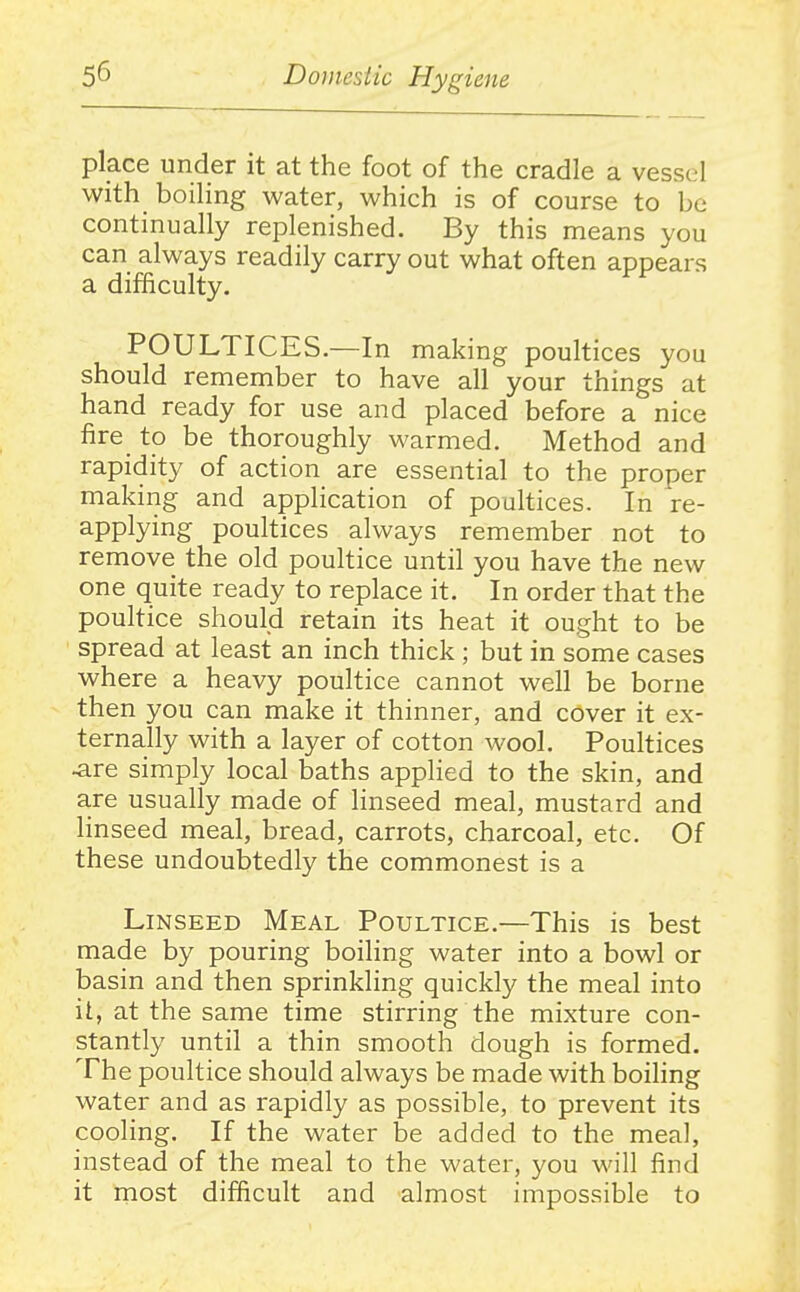 place under it at the foot of the cradle a vessel with boiling water, which is of course to be continually replenished. By this means you can always readily carry out what often appears a difficulty. POULTICES.—In making poultices you should remember to have all your things at hand ready for use and placed before a nice fire to be thoroughly warmed. Method and rapidity of action are essential to the proper making and application of poultices. In re- applying poultices always remember not to remove the old poultice until you have the new one quite ready to replace it. In order that the poultice should retain its heat it ought to be spread at least an inch thick ; but in some cases where a heavy poultice cannot well be borne then you can make it thinner, and cover it ex- ternally with a layer of cotton wool. Poultices ^re simply local baths applied to the skin, and are usually made of linseed meal, mustard and linseed meal, bread, carrots, charcoal, etc. Of these undoubtedly the commonest is a Linseed Meal Poultice.—This is best made by pouring boihng water into a bowl or basin and then sprinkling quickly the meal into it, at the same time stirring the mixture con- stantly until a thin smooth dough is formed. The poultice should always be made with boiling water and as rapidly as possible, to prevent its cooling. If the water be added to the meal, instead of the meal to the water, you will find it most difficult and almost impossible to