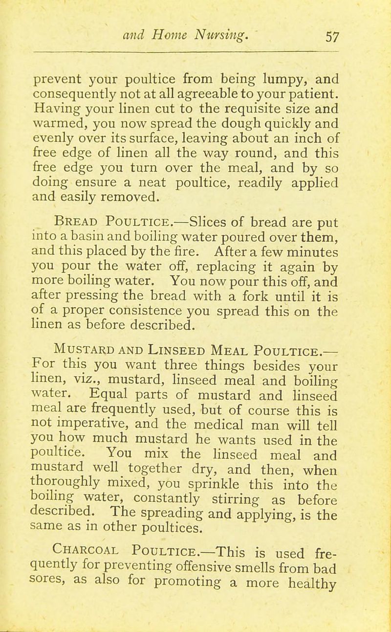 prevent your poultice from being lumpy, and consequently not at all agreeable to your patient. Having your linen cut to the requisite size and warmed, you now spread the dough quickly and evenly over its surface, leaving about an inch of free edge of linen all the way round, and this free edge you turn over the meal, and by so doing ensure a neat poultice, readily applied and easily removed. Bread Poultice.—Slices of bread are put into a basin and boiling water poured over them, and this placed by the fire. After a few minutes you pour the water off, replacing it again by more boihng water. You now pour this off, and after pressing the bread with a fork until it is of a proper consistence you spread this on the linen as before described. Mustard and Linseed Meal Poultice.— For this you want three things besides your linen, viz., mustard, linseed meal and boiling water. Equal parts of mustard and linseed meal are frequently used, but of course this is not imperative, and the medical man will tell you how much mustard he wants used in the poultice. You mix the linseed meal and mustard well together dry, and then, when thoroughly mixed, you sprinkle this into the boilmg water, constantly stirring as before described. The spreading and applying, is the same as in other poultices. Charcoal Poultice.—This is used fre- quently for preventing offensive smells from bad sores, as also for promoting a more healthy