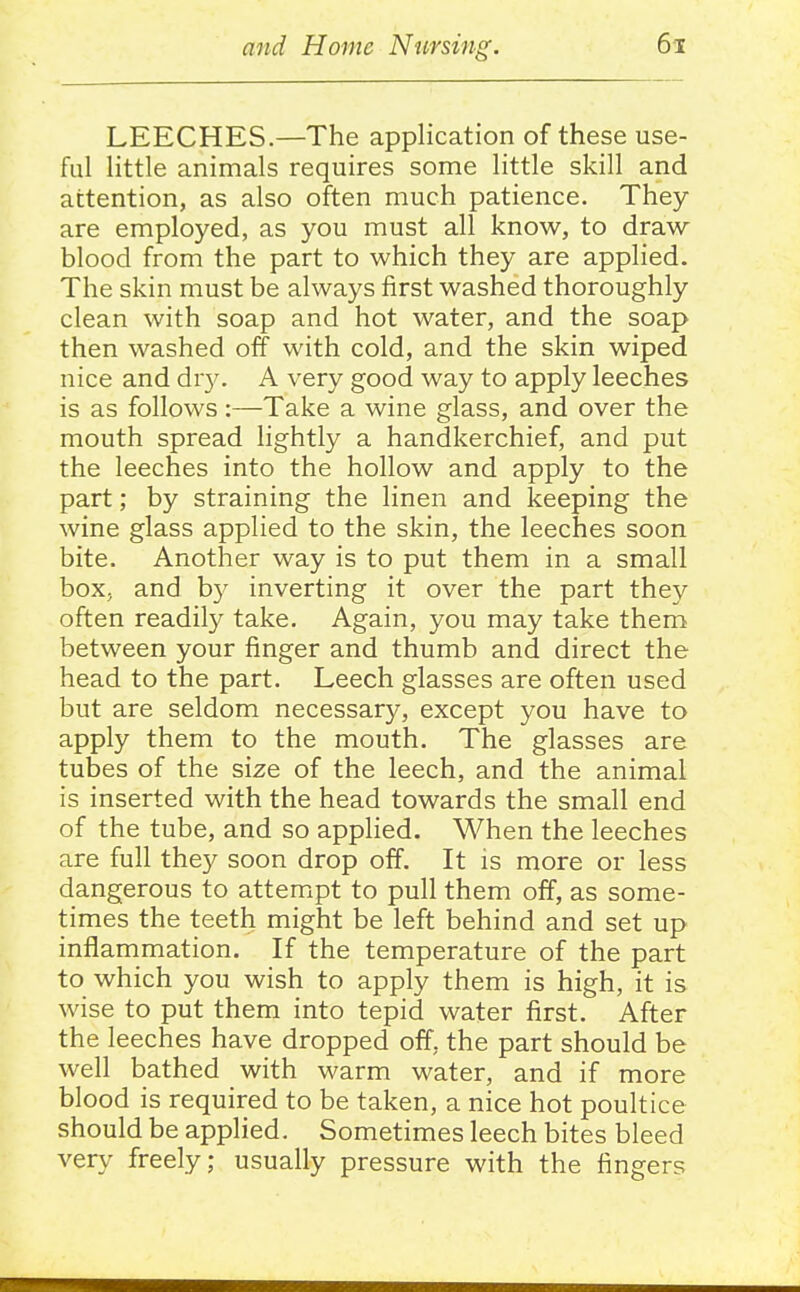 LEECHES.—The application of these use- ful little animals requires some little skill and attention, as also often much patience. They are employed, as you must all know, to draw- blood from the part to which they are applied. The skin must be always first washed thoroughly clean with soap and hot water, and the soap then washed off with cold, and the skin wiped nice and dry. A very good way to apply leeches is as follows:—Take a wine glass, and over the mouth spread lightly a handkerchief, and put the leeches into the hollow and apply to the part; by straining the linen and keeping the wine glass applied to the skin, the leeches soon bite. Another way is to put them in a small box, and hy inverting it over the part they often readily take. Again, you may take them between your finger and thumb and direct the head to the part. Leech glasses are often used but are seldom necessary, except you have to apply them to the mouth. The glasses are tubes of the size of the leech, and the animal is inserted with the head towards the small end of the tube, and so apphed. When the leeches are full they soon drop off. It is more or less dangerous to attempt to pull them off, as some- times the teeth might be left behind and set up inflammation. If the temperature of the part to which you wish to apply them is high, it is wise to put them into tepid water first. After the leeches have dropped off, the part should be well bathed with warm water, and if more blood is required to be taken, a nice hot poultice should be applied. Sometimes leech bites bleed very freely; usually pressure with the fingers
