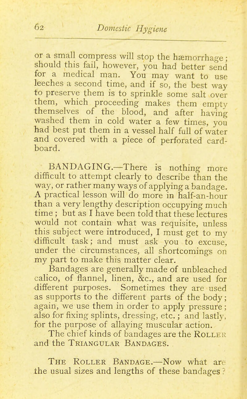 or a small compress will stop the hsemorrhage; should this fail, however, you had better send for a medical man. You may want to use leeches a second time, and if so, the best way to preserve them is to sprinkle some salt over them, which proceeding makes them empty themselves of the blood, and after having washed them in cold water a few times, you had best put them in a vessel half full of water and covered with a piece of perforated card- board. BANDAGING.—There is nothing more difficult to attempt clearly to describe than the way, or rather many ways of applying a bandage. A practical lesson will do more in half-an-hour than a very lengthy description occupying much time ; but as I have been told that these lectures would not contain what was requisite, unless this subject were introduced, I m.ust get to my difficult task; and must ask you to excuse, under the circumstances, all shortcomings on my part to make this matter clear. Bandages are generally made of unbleached calico, of flannel, linen, &c., and are used for different purposes. Sometimes they are used as supports to the different parts of the body; again, we use them in order to apply pressure; also for fixing splints, dressing, etc.; and lastly, for the purpose of allaying muscular action. The chief kinds of bandages are the Roller and the Triangular Bandages. The Roller Bandage.—Now what are -the usual sizes and lengths of these bandages ?
