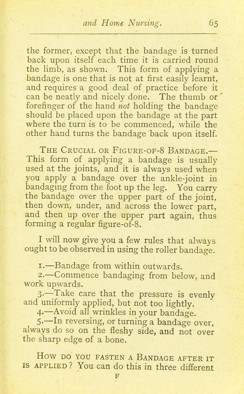 the former, except that the bandage is turned back upon itself each time it is carried round the limb, as shown. This form of applying a bandage is one that is not at first easily learnt, and requires a good deal of practice before it can be neatly and nicely done. The thumb or forefinger of the hand not holding the bandage should be placed upon the bandage at the part where the turn is to be commenced, while the other hand turns the bandage back upon itself. The Crucial or Figure-of-8 Bandage.— This form of applying a bandage is usually used at the joints, and it is always used when you apply a bandage over the ankle-joint in bandaging from the foot up the leg. You carry the bandage over the upper part of the joint, then down, under, and across the lower part, and then up over the upper part again, thus forming a regular figure-of-8. I will now give you a few rules that always ought to be observed in using the roller bandage. 1. —Bandage from within outwards. 2. —Commence bandaging from below, and work upwards. 3- —Take care that the pressure is evenly and uniformly applied, but not too lightly. 4- —Avoid all wrinkles in your bandage. 5- —In reversing, or turning a bandage over, always do so on the fleshy side, and not over the sharp edge of a bone. How DO YOU FASTEN A BANDAGE AFTER IT IS APPLIED ? You can do this in three different F