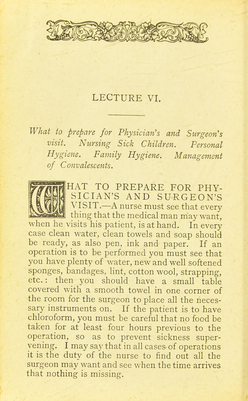 LECTURE VI. What to prepare for Physician's and Surgeon's visit. Nursing Sick Children. Personal Hygiene. Family Hygiene. Management of Convalescents. HAT TO PREPARE FOR PHY- SICIAN'S AND SURGEON'S VISIT.—A nurse must see that every thing that the medical man may want, when he visits his patient, is at hand. In every case clean water, clean towels and soap should be ready, as also pen, ink and paper. If an operation is to be performed you must see that you have plenty of water, new and well softened sponges, bandages, lint, cotton wool, strapping, etc.: then you should have a small table covered with a smooth towel in one corner of the room for the surgeon to place all the neces- sary instruments on. If the patient is to have chloroform, you must be careful that no food be taken for at least four hours previous to the operation, so as to prevent sickness super- vening. I may say that in all cases of operations it is the duty of the nurse to find out all the surgeon may want and see when the time arrives that nothing is missing.