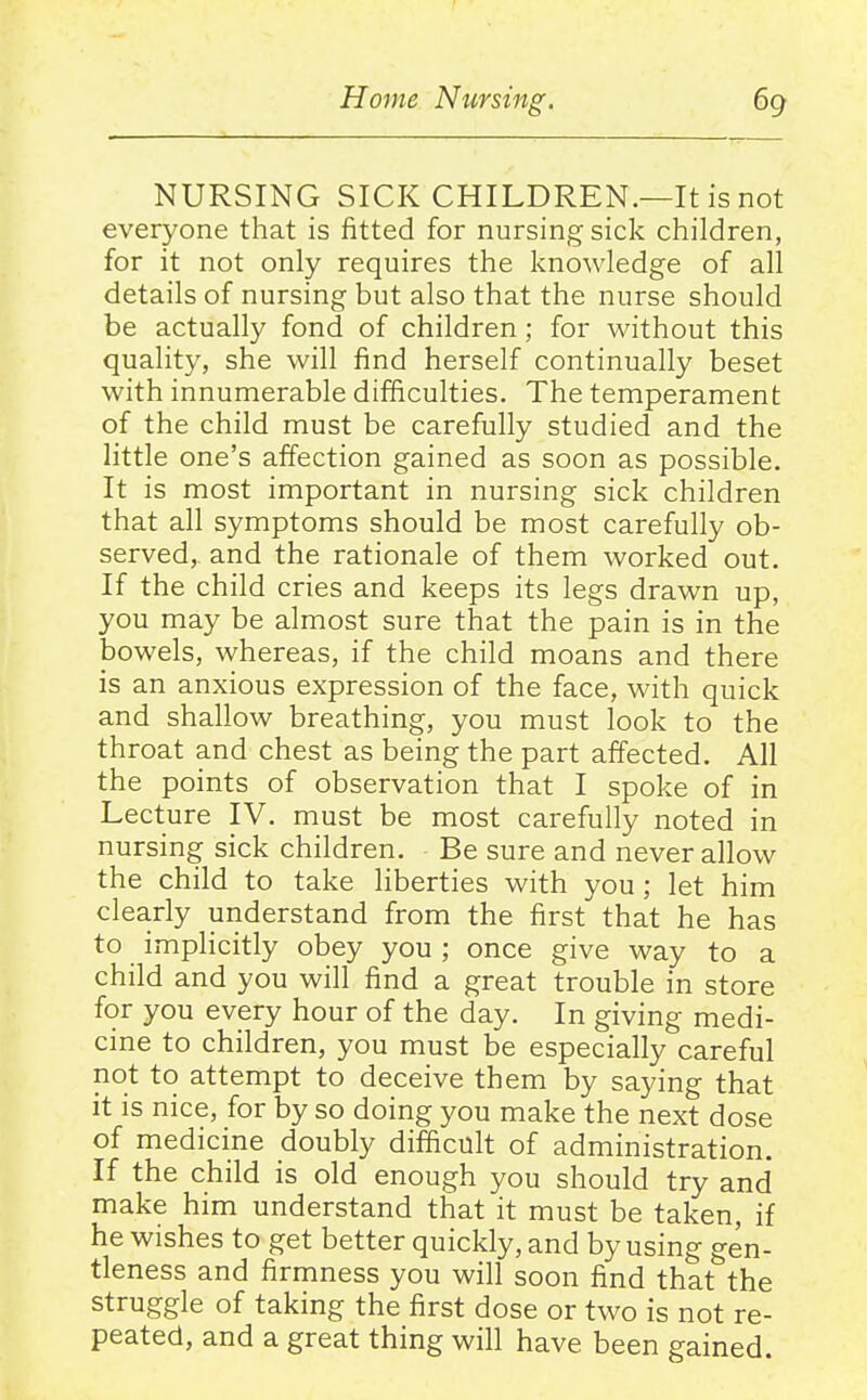 NURSING SICK CHILDREN.—It is not everyone that is fitted for nursing sick children, for it not only requires the knowledge of all details of nursing but also that the nurse should be actually fond of children; for without this quality, she will find herself continually beset with innumerable difficulties. The temperament of the child must be carefully studied and the little one's affection gained as soon as possible. It is most important in nursing sick children that all symptoms should be most carefully ob- served, and the rationale of them worked out. If the child cries and keeps its legs drawn up, you may be almost sure that the pain is in the bowels, whereas, if the child moans and there is an anxious expression of the face, with quick and shallow breathing, you must look to the throat and chest as being the part affected. All the points of observation that I spoke of in Lecture IV. must be most carefully noted in nursing sick children. Be sure and never allow the child to take liberties with you ; let him clearly uriderstand from the first that he has to implicitly obey you ; once give way to a child and you will find a great trouble in store for you every hour of the day. In giving medi- cine to children, you must be especially careful not to attempt to deceive them by saying that it is nice, for by so doing you make the next dose of medicine doubly difficult of administration. If the child is old enough you should try and make him understand that it must be taken, if he wishes to get better quickly, and by using gen- tleness and firmness you will soon find that the struggle of taking the first dose or two is not re- peated, and a great thing will have been gained.