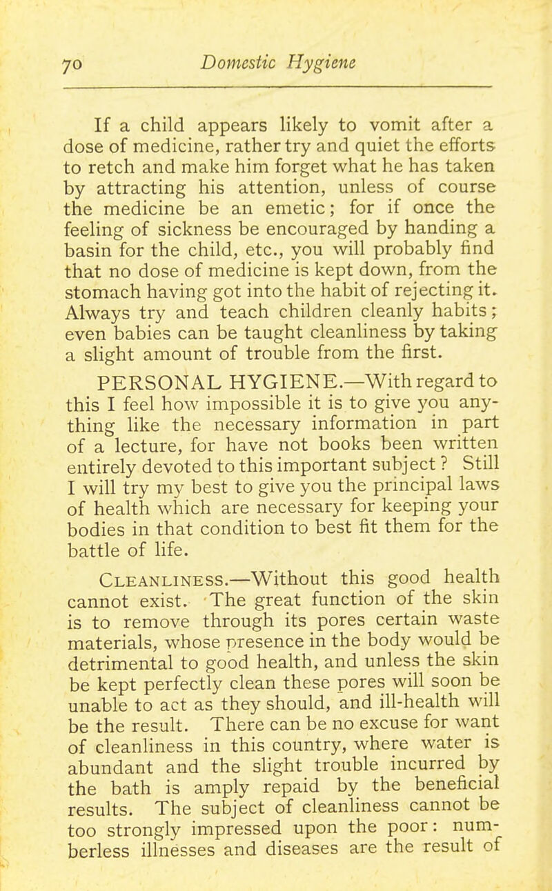 If a child appears likely to vomit after a dose of medicine, rather try and quiet the efforts to retch and make him forget what he has taken by attracting his attention, unless of course the medicine be an emetic; for if once the feeling of sickness be encouraged by handing a basin for the child, etc., you will probably find that no dose of medicine is kept down, from the stomach having got into the habit of rejecting it. Always try and teach children cleanly habits ; even babies can be taught cleanliness by taking a slight amount of trouble from the first. PERSONAL HYGIENE.—With regard to this I feel how impossible it is to give you any- thing like the necessary information in part of a lecture, for have not books been written entirely devoted to this important subject ? Still I will try my best to give you the principal laws of health which are necessary for keeping your bodies in that condition to best fit them for the battle of life. Cleanliness.—Without this good health cannot exist. The great function of the skin is to remove through its pores certain waste materials, whose presence in the body would be detrimental to good health, and unless the skin be kept perfectly clean these pores will soon be unable to act as they should, and ill-health will be the result. There can be no excuse for want of cleanliness in this country, where water is abundant and the slight trouble incurred by the bath is amply repaid by the beneficial results. The subject of cleanliness cannot be too strongly impressed upon the poor: num- berless illnesses and diseases are the result of