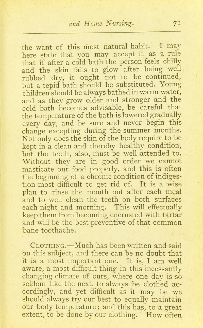 the want of this most natural habit. I may here state that you may accept it as a rule that if after a cold bath the person feels chilly and the skin fails to glow after being well rubbed dry, it ought not to be continued, but a tepid bath should be substituted. Young children should be always bathed in warm water, and as they grow older and stronger and the cold bath becomes advisable, be careful that the temperature of the bath is lowered gradually every day, and be sure and never begin this change excepting during the summer months. Not only does the skin of the body require to be kept in a clean and thereby healthy condition, but the teeth, also, must be well attended to. Without they are in good order we cannot masticate our food properly, and this is often the beginning of a chronic condition of indiges- tion most difficult to get rid of. It is a wise plan to rinse the mouth out after each meal and to well clean the teeth on both surfaces each night and morning. This will effectually keep them from becoming encrusted with tartar and will be the best preventive of that common bane toothache. Clothing.—Much has been written and said on this subject, and there can be no doubt that it is a most important one. It is, I am well aware, a most difficult thing in this incessantly changing climate of ours, where one day is so seldom like the next, to always be clothed ac- cordingly, and yet difficult as it may be we should always try our best to equally maintain our body temperature; and this has, to a great extent, to be done by our clothing. How often