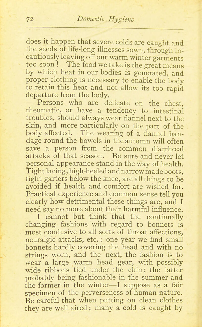 does it happen that severe colds are caught and the seeds of Hfe-long illnesses sown, through in- cautiously leaving off our warm winter garments too soon ! The food we take is the great means by which heat in our bodies is generated, and proper clothing is necessary to enable the body to retain this heat and not allow its too rapid departure from the body. Persons who are delicate on the chest, rheumatic, or have a tendency to intestinal troubles, should always wear flannel next to the skin, and more particularly on the part of the body affected. The wearing of a flannel ban- dage round the bowels in the autumn will often save a person from the common diarrhoeal attacks of that season. Be sure and never let personal appearance stand in the way of health. Tight lacing, high-heeled and narrow made boots, tight garters below the knee, are all things to be avoided if health and comfort are wished for. Practical experience and common sense tell you clearly how detrimental these things are, and I need say no more about their harmful influence. I cannot but think that the continually changing fashions with regard to bonnets is most condusive to all sorts of throat affections, neuralgic attacks, etc.: one year we find small bonnets hardly covering the head and with no strings worn, and the next, the fashion is to wear a large warm head gear, with possibly wide ribbons tied under the chin; the latter probably being fashionable in the summer and the former in the winter—I suppose as a fair specimen of the perverseness of human nature. Be careful that when putting on clean clothes they are well aired; many a cold is caught by