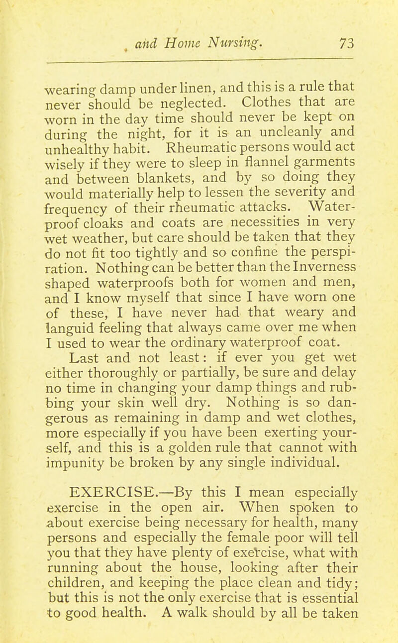 wearing damp under linen, and this is a rule that never should be neglected. Clothes that are worn in the day time should never be kept on during the night, for it is an uncleanly and unhealthy habit. Rheum.atic persons would act wisely if they were to sleep in flannel garments and between blankets, and by so doing they would materially help to lessen the severity and frequency of their rheumatic attacks. Water- proof cloaks and coats are necessities in very wet weather, but care should be taken that they do not fit too tightly and so confine the perspi- ration. Nothing can be better than the Inverness shaped waterproofs both for women and men, and I know myself that since I have worn one of these, I have never had that weary and languid feeling that always came over me when I used to wear the ordinary waterproof coat. Last and not least: if ever you get wet either thoroughly or partially, be sure and delay no time in changing your damp things and rub- bing your skin well dry. Nothing is so dan- gerous as remaining in damp and wet clothes, more especially if you have been exerting your- self, and this is a golden rule that cannot with impunity be broken by any single individual. EXERCISE.—By this I mean especially exercise in the open air. When spoken to about exercise being necessary for health, many persons and especially the female poor will tell you that they have plenty of exeVcise, what with running about the house, looking after their children, and keeping the place clean and tidy; but this is not the only exercise that is essential to good health. A walk should by all be taken