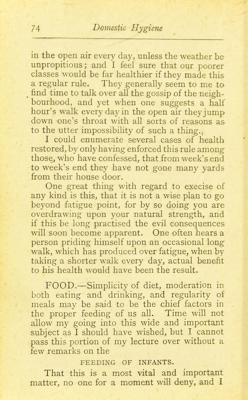 in the open air every day, unless the weather be unpropitious; and I feel sure that our poorer classes would be far healthier if they made this a regular rule. They generally seem to me to _ find time to talk over all the gossip of the neigh- bourhood, and yet when one suggests a half hour's walk every day in the open air they jump down one's throat with all sorts of reasons as to the utter impossibility of such a thing., I could enumerate several cases of health restored, by onl}'having enforced this rule among those, who have confessed, that from week's end to week's end the}^ have not gone many yards from their house door. One great thing with regard to execise of any kind is this, that it is not a wise plan to go beyond fatigue point, for by so doing you are overdrawing upon 3^our natural strength, and if this be long practised the evil consequences will soon become apparent. One often hears a person priding himself upon an occasional long walk, which has produced over fatigue, when by taking a shorter walk every day, actual benefit to his health would have been the result. FOOD.—Simplicity of diet, moderation in both eating and drinking, and regularity of meals may be said to be the chief factors in the proper feeding of us all. Time will not allow my going into this wide and important subject as I should have wished, but I cannot pass this portion of my lecture over without a few remarks on the FEEDING OF INFANTS. That this is a most vital and important matter, no one for a moment will deny, and I