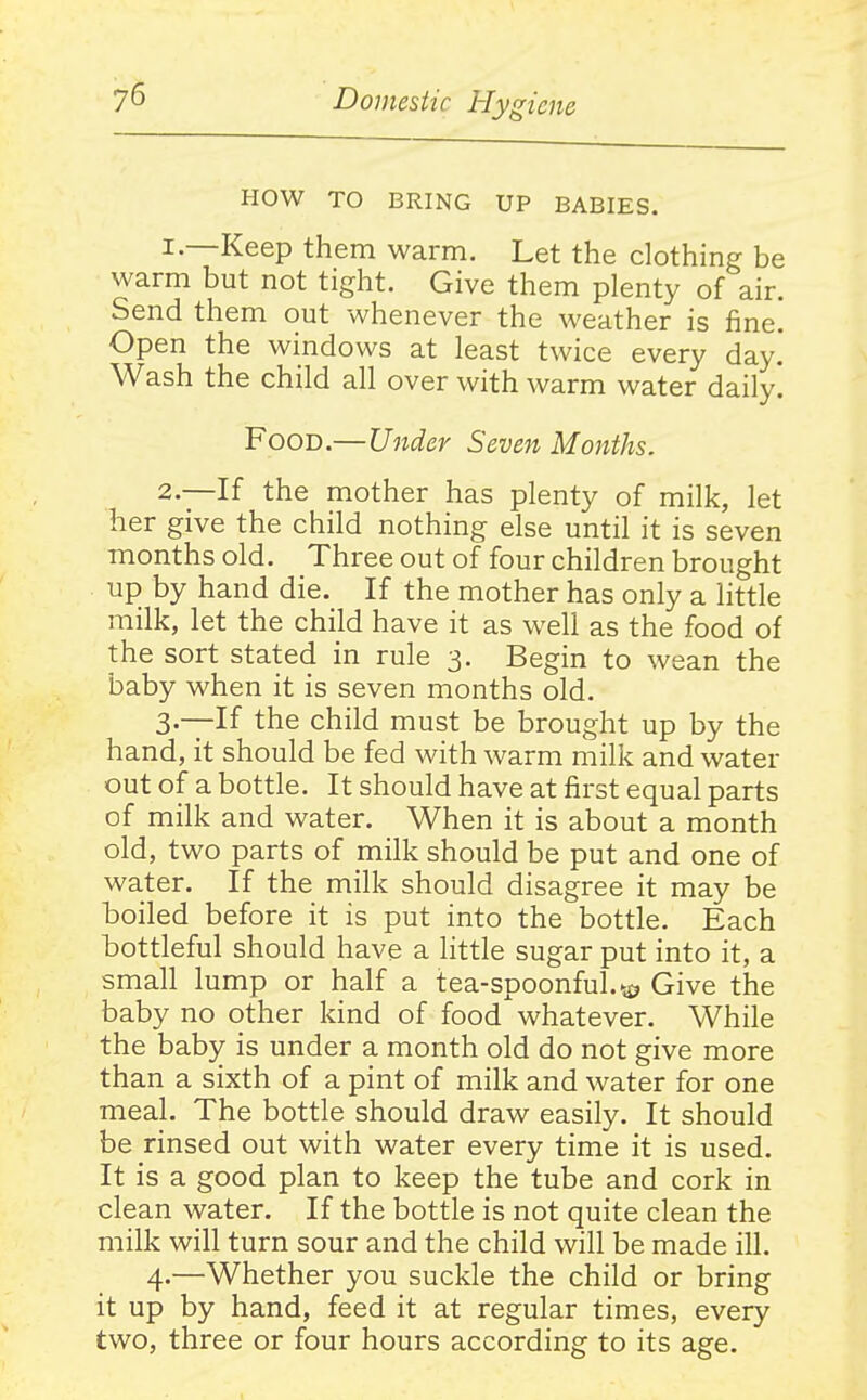HOW TO BRING UP BABIES. 1. —Keep them warm. Let the clothing be warm but not tight. Give them plenty of air. Send them out whenever the weather is fine. Open the windows at least twice every day! Wash the child all over with warm water daily. Food.—Under Seven Months. 2. —If the mother has plenty of milk, let her give the child nothing else until it is seven months old. Three out of four children brought up by hand die. If the mother has only a little milk, let the child have it as well as the food of the sort stated in rule 3. Begin to wean the baby when it is seven months old. 3—If the child must be brought up by the hand, it should be fed with warm milk and water out of a bottle. It should have at first equal parts of milk and water. When it is about a month old, two parts of milk should be put and one of water. If the milk should disagree it may be boiled before it is put into the bottle. Each bottleful should have a little sugar put into it, a small lump or half a tea-spoonful, Give the baby no other kind of food'whatever. While the baby is under a month old do not give more than a sixth of a pint of milk and water for one meal. The bottle should draw easily. It should be rinsed out with water every time it is used. It is a good plan to keep the tube and cork in clean water. If the bottle is not quite clean the milk will turn sour and the child will be made ill. 4.—Whether you suckle the child or bring it up by hand, feed it at regular times, every two, three or four hours according to its age.