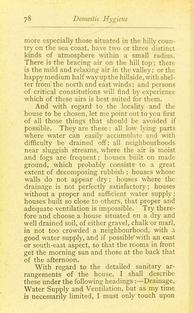 more especially those situated in the hilly coun- try on the sea coast, have two or three distinct kinds of atmosphere within a small radius. There is the bracing air on the hill top; there is the mild and relaxing air in the valley; or the happy medium half way up the hillside, with shel- ter from the north and east winds; and persons ■of critical constitutions will find by experience which of these airs is best suited for them. And with regard to the locality and the house to be chosen, let me point out to you first of all those things that should be avoided if possible. They are these : all low lying parts where water can easily accumulate and with difficulty be drained off; all neighbourhoods near sluggish streams, where the air is moist and fogs are frequent; houses built on made ground, which probably consists to a great extent of decomposing rubbish ; houses whose walls do not appear dry; houses where the drainage is not perfectly satisfactory; houses without a proper and sufficient water supply; houses built so close to others, that proper and adequate ventilation is impossible. Try there- fore and choose a house situated on a dry and well drained soil, of either gravel, chalk or marl, in not too crowded a neighbourhood, with a good water supply, and if possible* with an east or south-east aspect, so that the rooms in front get the morning sun and those at the back that of the afternoon. With regard to the detailed sanitary ar- rangements of the house, I shall describe these under the following headings :—Drainage, Water Supply and Ventilation, but as my time is necessarily limited, I must only touch upon