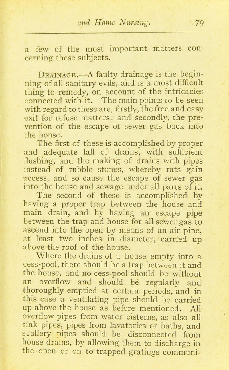 a few of the most important matters con- cerning these subjects. Drainage.—A faulty drainage is the begin- ning of all sanitary evils, and is a most difficult thing to remedy, on account of the intricacies connected with it. The main points to be seen with regard to these are, firstly, the free and easy exit for refuse matters; and secondly, the pre- vention of the escape of sewer gas back into the house. The first of these is accomplished by proper and adequate fall of drains, with sufficient flushing, and the making of drains with pipes instead of rubble stones, whereby rats gain access, and so cause the escape of sewer gas into the house and sewage under all parts of it. The second of these is accomplished by having a proper trap between the house and main drain, and by having an escape pipe between the trap and house for all sewer gas to ascend into the open by means of an air pipe, at least two inches in diameter, carried up above the roof of the house. Where the drains of a house empty into a cess-pool, there should be a trap between it and the house, and no cess-pool should be without an overflow and should be regularly and thoroughly emptied at certain periods, and in this case a ventilating pipe should be carried up above the house as before mentioned. All overflow pipes from water cisterns, as also all sink pipes, pipes from lavatories or baths, and scullery pipes should be disconnected from house drains, by allowing them to discharge in the open or on to trapped gratings communi-