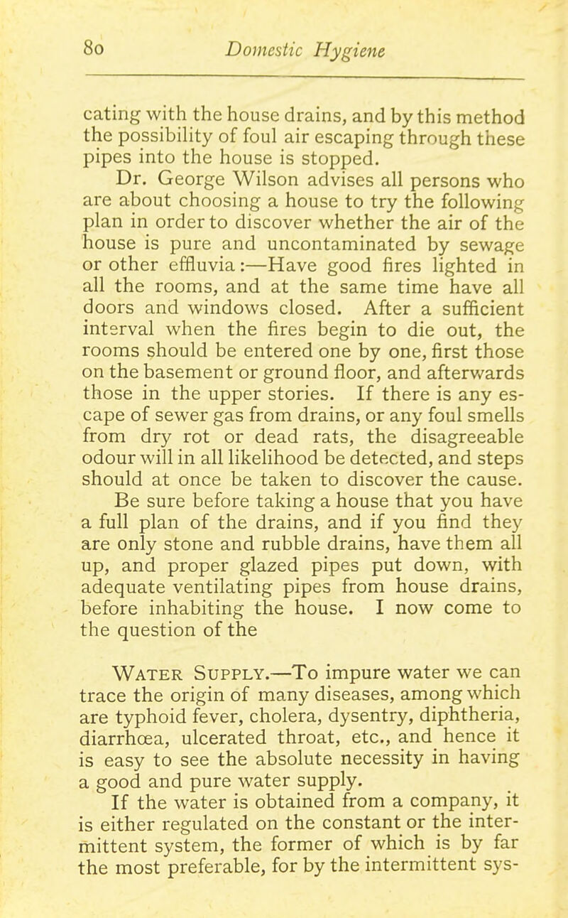 eating with the house drains, and by this method the possibihty of foul air escaping through these pipes into the house is stopped. Dr. George Wilson advises all persons who are about choosing a house to try the following plan in order to discover whether the air of the house is pure and uncontaminated by sewage or other effluvia:—Have good fires lighted in all the rooms, and at the same time have all doors and windows closed. After a sufficient interval when the fires begin to die out, the rooms should be entered one by one, first those on the basement or ground floor, and afterv/ards those in the upper stories. If there is any es- cape of sewer gas from drains, or any foul smells from dry rot or dead rats, the disagreeable odour will in all likelihood be detected, and steps should at once be taken to discover the cause. Be sure before taking a house that you have a full plan of the drains, and if you find they are only stone and rubble drains, have them all up, and proper glazed pipes put down, with adequate ventilating pipes from house drains, before inhabiting the house. I now come to the question of the Water Supply.—To impure water we can trace the origin of many diseases, among which are typhoid fever, cholera, dysentry, diphtheria, diarrhoea, ulcerated throat, etc., and hence it is easy to see the absolute necessity in having a good and pure water supply. If the water is obtained from a company, it is either regulated on the constant or the inter- mittent system, the former of which is by far the most preferable, for by the intermittent sys-