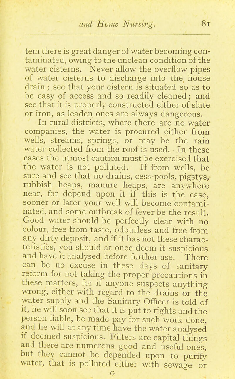 tern there is great danger of water becoming con- taminated, owing to the unclean condition of the water cisterns. Never allow the overflow pipes of water cisterns to discharge into the, house drain ; see that your cistern is situated so as to be easy of access and so readily cleaned; and see that it is properly constructed either of slate or iron, as leaden ones are always dangerous. In rural districts, where there are no water companies, the water is procured either from wells, streams, springs, or may be the rain water collected from the roof is used. In these cases the utmost caution must be exercised that the water is not polluted. If from wells, be sure and see that no drains, cess-pools, pigstys,- rubbish heaps, manure heaps, are anywhere near, for depend upon it if this is the case, sooner or later your well will become contami- nated, and some outbreak of fever be the result. Good water should be perfectly clear with no colour, free from taste, odourless and free from any dirty deposit, and if it has not these charac- teristics, you should at once deem it suspicious and have it analysed before further use. There can be no excuse in these days of sanitary reform for not taking the proper precautions in these matters, for if anyone suspects anything wrong, either with.regard to the drains or the water supply and the Sanitary Officer is told of it, he will soon see that it is put to rights and the person liable, be made pay for such work done, and he will at any time have the water analysed if deemed suspicious. Filters are capital things and there are numerous good and useful ones, but they cannot be depended upon to purify water, that is polluted either with sewage or G