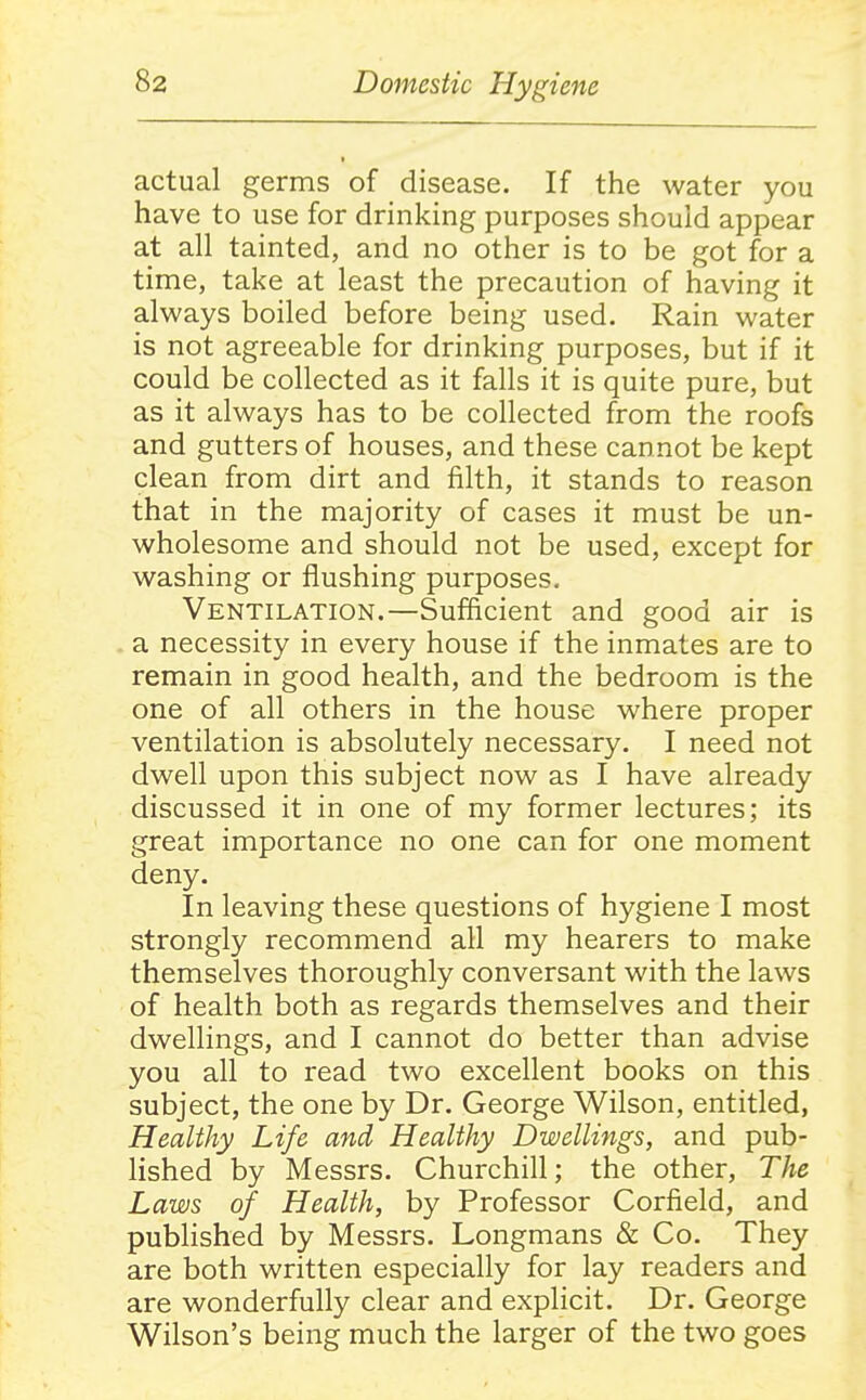 actual germs of disease. If the water you have to use for drinking purposes should appear at all tainted, and no other is to be got for a time, take at least the precaution of having it always boiled before being used. Rain water is not agreeable for drinking purposes, but if it could be collected as it falls it is quite pure, but as it always has to be collected from the roofs and gutters of houses, and these cannot be kept clean from dirt and filth, it stands to reason that in the majority of cases it must be un- wholesome and should not be used, except for washing or flushing purposes. Ventilation.—Sufficient and good air is a necessity in every house if the inmates are to remain in good health, and the bedroom is the one of all others in the house where proper ventilation is absolutely necessary. I need not dwell upon this subject now as I have already discussed it in one of my former lectures; its great importance no one can for one moment deny. In leaving these questions of hygiene I most strongly recommend all my hearers to make themselves thoroughly conversant with the laws of health both as regards themselves and their dwellings, and I cannot do better than advise you all to read two excellent books on this subject, the one by Dr. George Wilson, entitled, Healthy Life and Healthy Dwellings, and pub- lished by Messrs. Churchill; the other. The Laws of Health, by Professor Corfield, and published by Messrs. Longmans & Co. They are both written especially for lay readers and are wonderfully clear and explicit. Dr. George Wilson's being much the larger of the two goes