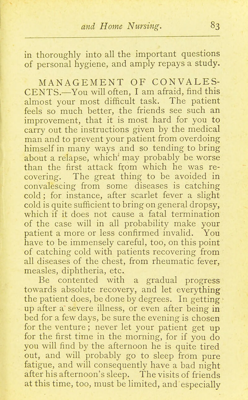 in thoroughly into all the important questions of personal hygiene, and amply repays a study. MANAGEMENT OF CONVALES- CENTS—You will often, I am afraid, find this almost your most difficult task. The patient feels so much better, the friends see such an improvement, that it is most hard for you to carry out the instructions given by the medical man and to prevent your patient from overdoing himself in many ways and so tending to bring about a relapse, which^ may probably be worse than the first attack f^om which he was re- covering. The great thing to be avoided in convalescing from some diseases is catching cold; for instance, after scarlet fever a slight cold is quite sufficient to bring on general dropsy, which if it does not cause a fatal termination of the case will in all probability make your patient a more or less confirmed invalid. You have to be immensely careful, too, on this point of catching cold with patients recovering from all diseases of the chest, from rheumatic fever, measles, diphtheria, etc. Be contented with a gradual progress towards absolute recovery, and let everything the patient does, be done by degrees. In getting up after a' severe illness, or even after being in bed for a few days, be sure the evening is chosen for the venture; never let your patient get up for the first time in the morning, for if you do you will find by the afternoon he is quite tired out, and will probably go to sleep from pure fatigue, and will consequently have a bad night after his afternoon's sleep. The visits of friends at this time, too, must be limited, and especially