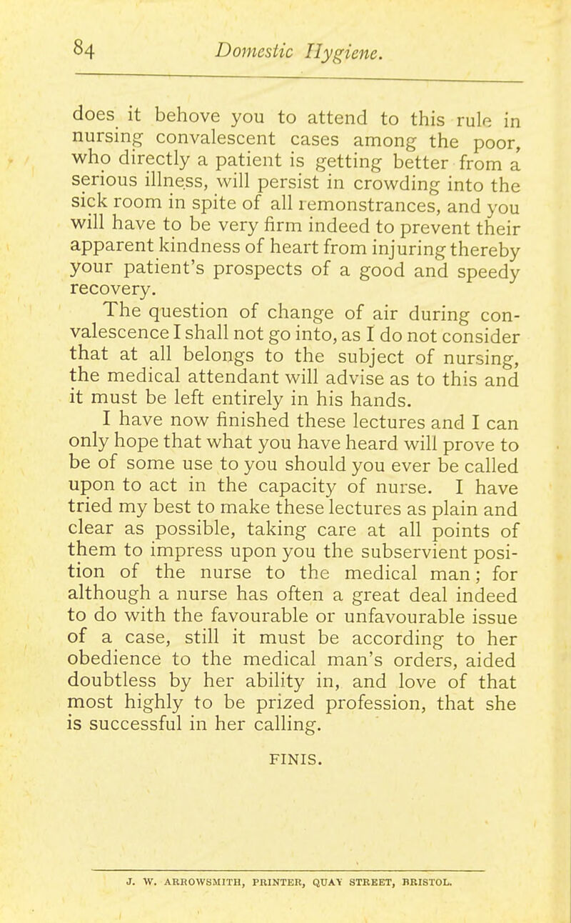 does it behove you to attend to this rule in nursing convalescent cases among the poor, who directly a patient is getting better from a serious illness, will persist in crowding into the sick room in spite of all remonstrances, and you will have to be very iirm indeed to prevent their apparent kindness of heart from injuring thereby your patient's prospects of a good and speedy recovery. The question of change of air during con- valescence I shall not go into, as I do not consider that at all belongs to the subject of nursing, the medical attendant will advise as to this and it must be left entirely in his hands. I have now finished these lectures and I can only hope that what you have heard will prove to be of some use to you should you ever be called upon to act in the capacity of nurse. I have tried my best to make these lectures as plain and clear as possible, taking care at all points of them to impress upon you the subservient posi- tion of the nurse to the medical man; for although a nurse has often a great deal indeed to do with the favourable or unfavourable issue of a case, still it must be according to her obedience to the medical man's orders, aided doubtless by her ability in, and love of that most highly to be prized profession, that she is successful in her calling. FINIS. J. W. ARHOWSMITH, PRINTER, QUAY STREET, BRISTOL.