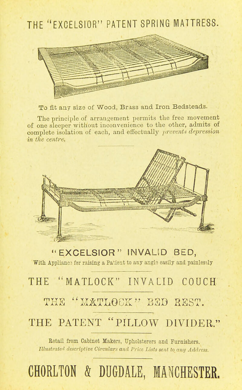 THE EXCELSIOR PATENT SPRING MATTRESS. To fit an7 size of Wood, Brass and Iron Bedsteads. The principle of arrangement permits the fi-ee movement of one sleeper without inconvenience to the other, admits of complete isolation of each, and effectually prevents depression in the centre. EXCELSIOR INVALID BED, ■With Appliance for raising a Patient to any anglo easily and painlessly THE MATLOCK INVALID COUCH THE ^^MATLOGK^^ BSD REST. THE PATENT PILLOW DIVIDER, RetaU from Cabinet Makers, Upholsterers and Furnisliers. Illustrated descriptive. Circulars and Price Lists sent to any Address. CHORLTON & DUGDALE, MAIHESTER.