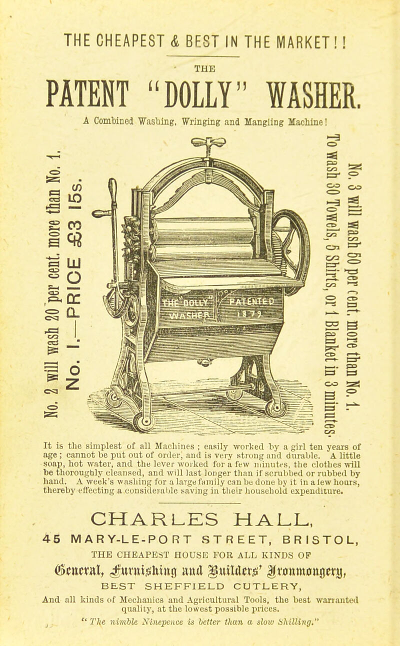THE CHEAPEST & BEST IN THE MARKET THE PATENT DOLLY WASHER. A ComMned Wasliing, Wringing and Mangiing Machine! !=aS CO CO t 5 3- CO 1=3 C3 CO CO It is the simplest of all Machines ; easily worked hy a girl ten years of age ; cannot be put out of order, and is very strong and durable. A little soap, hot water, and the lever woi ked for a few ininutfs. the clothes will be thoroughly cleansed, and will last longer than if scmbbed or rubbed by hand. A week's washing for a large family can be done by it in a lew hours, thereby effecting a consideraljle saving in their household expenditure. CHARLKS HALL, 45 MARY-LE-PORT STREET, BRISTOL, THE CHEAPEST HOUSE FOB ALL KINDS OF BEST SHEFFIELD CUTLERY, And all kinds of Mechanics and Agricultural Tools, the best warranted quality, at the lowest possible prices. J  The nimble Ninepence is better than a slow Shilling.