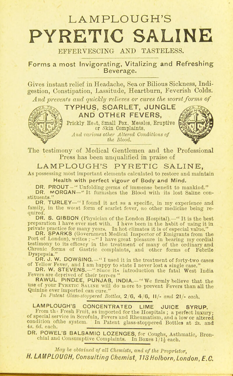 LAMPLOUGH'S PYRETIC SALINE EFFERVESCING AND TASTELESS. Forms a most Invigorating, Vitalizing and Refreshing • Beverage. Gives iustaiit relief in Headaclie, Sea or Bilious Sickness, Indi- gestion, Constipation, Lassitude, Heai-tburn, Feverish Colds. And prevents and qtticHy relieves or cures the worst forms of TYPHUS, SCARLET, JUNGLE AND OTH£R FEVERS, Prickly He it, Small Pox, Measles, Eruptive or Skin Complaints, And various other Altered Conditions of the Blood. The testimony of Medical Gentlemen and the Professional Press has been unqualified in praise of LAMPLOUGH'S PYRETIC SALINK, As possessing most important elements calculated to restore and maintain Health with perfect vigour of Body and Mind. DR. PROUT —  Unfolding germs of immense benefit to mankind. DR. MORGAN— It furnishes the Blood with its lost Saline con- stituents. DR. TURLEY— I found it act as a specific, in my experience and family, in the woist form of scarlet fever, no other medicine being re- quired. DR. S. GIBBON (Physician of the London Hospital).— It is the best preparation I have ever met with. I huve been in the habit of using it in private practice for many years. In hot climates it is of especial value. DR. SPARKS (Government Medical Inspector of Emigrants from the Port of London), writes ; - J have great pleasure in bearing my cordial testimony to its efficacy in the treatment of many of the ordinary and Chronic forms of Gastric complaints, and other forms of Febrile Dyspepsia. DR. J. W. DOWSING.— I used it in the treatment of forty-two oases of Yellow Fever, and I am happy to .state I never lost a single case. DR. W. STEVENS.— Since its introduction the fatal West India Fevers are deprived of their terrors  RAWUL PINDEE, PUNJAB, INDIA.- We firmly believe that the use of your Pyretic Saline will do more to prevent Fevers than all the Quinine ever imported can cure. In Patent Glass-stoppered Bottles, 2/6, 4/6, II/- and 21/- each. LAMPLOUGH'S CONCENTRATED LIME JUICE SYRUP. From Ui ■ Fresh Fruit, as imported for the Hospitals ; a perfect luxury; of special service in Scrofula, Fevers and Rheumatism, and a low or altered condition ofihe system. In Patent glass-stoppered Bottles at is. and 4s. dd. each. DR. POWEL'S BALSAMIC LOZENGES, for Coughs, Asthmatic, Bron- chial and Consumptive Complaints. In Boxes 1/1^ each. May he obtained of all Chemists, and of the I'roprietor, H. LAMPLOUGH, Consulting Chemist, 713Ho/born, London, B.C.