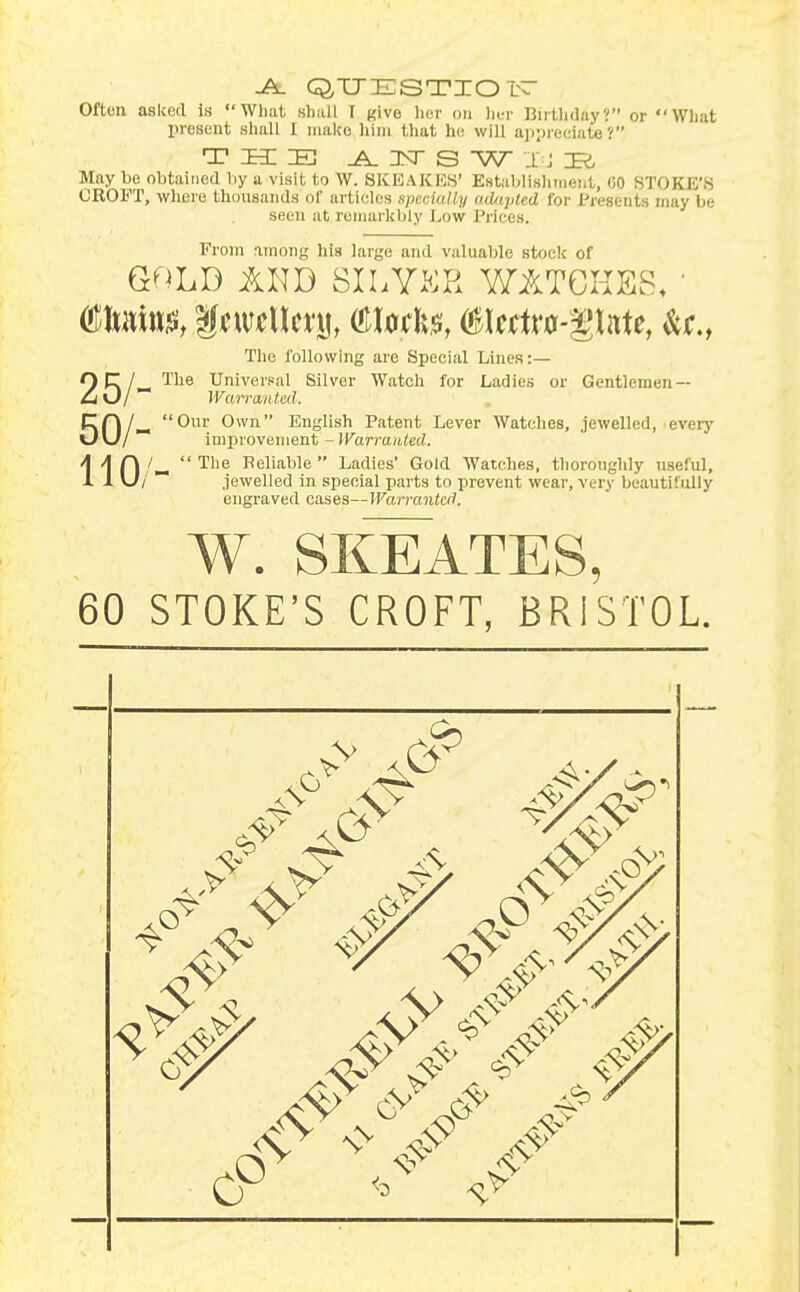 -A. Q^TJESTZOI Often asked is What sli.ai I give licr on hr.t- Birtliday? or Wliat present shall I make him tliat he will ajvpreoiate ? THE ^ 3sr S W J J May be obtained by a visit to W. SKEAKES' Establishineiit, 00 STORE'S CROFT, where thousands of articles specially adapted for Presents may be seen at romarkbly Low Prices. From anions his large and valuable stock of GOLD AND SlhYKR WATGKES. ' The following are Special Lines:— QpT/^ The Universal Silver Watch for Ladies or Gentlemen — Ci O/ Wcm-aiUed. Cn/^ Our Own English Patent Lever Watches, jewelled, every \J\J/ improvement - Warranted. 110 The Reliable Ladies' Gold Watches, thoroughly useful, /  jewelled in special parts to prevent wear, very beautifully engraved cases—Warranted. W. SKEATES, 60 STOKE'S CROFT, BRISTOL. 9? 4