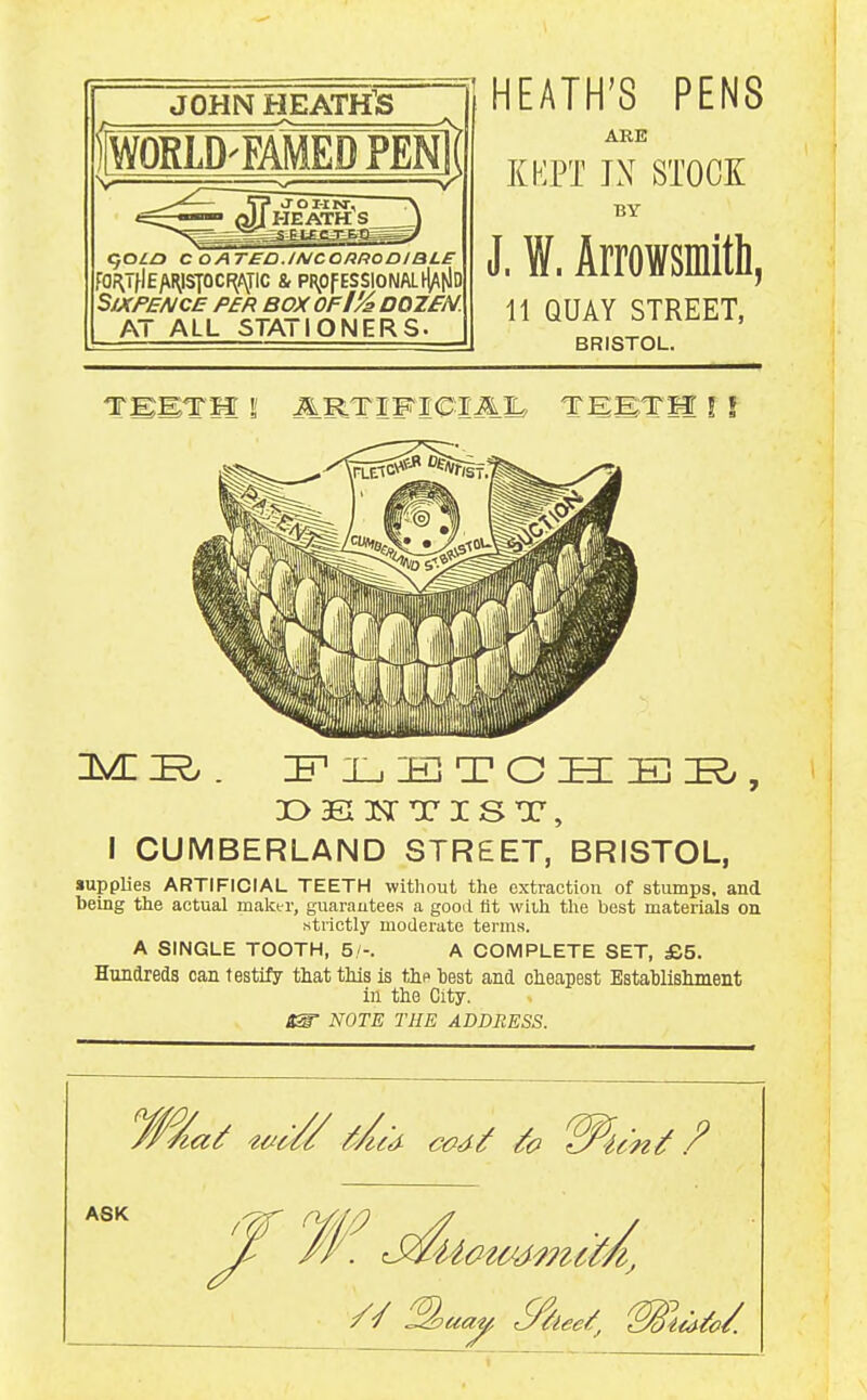 JOHN HEATH'S WORLD^FAMED PEN I K^OLa C OATED.INCO/iRODIBLE fO;^THE/\[^lSTOCF^AJIC & PRpf ESSlONALhjA[JD Sixpence per box of I'A dozen. AT ALL STATIONERS. HEATH'S PENS ARE KKPT JX STOCK BY J. W. Arrowsinitli 11 QUAY STREET, BRISTOL. i^i^. :fi_,:e]tos:ei^, I CUMBERLAND STREET, BRISTOL, supplies ARTIFICIAL TEETH without the extraction of stumps, and being the actual maker, guarautees a good lit with the best materials on .strictly moderate terms. A SINGLE TOOTH, 5/-. A COMPLETE SET, £5. Hundreds can testify tliat tills is tip test and oieapest EstaWisliment in tlie City. NOTE THE ADDRESS. ASK