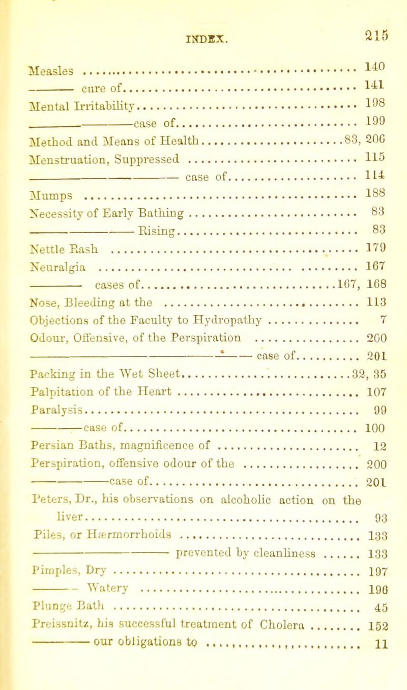 Measles 1-^0 cure of 1'^^ Mental Irritability 198 . case of 199 Method and Means of Health 83, 200 Menstruation, Suppressed 115 — case of Mumps 188 Necessity of Early Bathing 83 Rising 83 Kettle Eash 179 Neuralgia 167 • cases of 107, 168 Nose, Bleeding at the 113 Objections of the Faculty to Hydropathy 7 Odour, Offensive, of the Perspiration 200 • case of 201 Packing in the Wet Sheet 32, 35 Palpitation of the Heart 107 Paralysis 99 ■—case of 100 Persian Baths, magnificence of 12 Perspiration, offensive odour of the 200 case of 201 Peters, Dr., his observations on alcoholic action on the liver 93 Piles, or Hf^rmorrhoids 133 prevented by cleanhness 133 Pimples, Dry 197 Watery igg PluDi?e Bath 45 Preissnitz, his successful treatment of Cholera 152 our obligations to 11