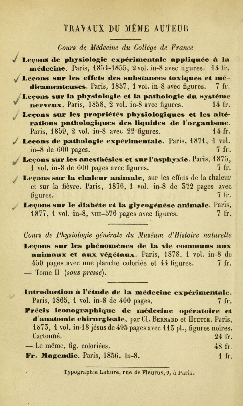 TRAVAUX DU MÊME AUTEUR Cours de Médecine du Collège de France J Leçons de physiologie expérimentale appliquée à la médecine. Paris, 1854-1855, *2 vol. in-8 avec ligures. 14 fr. ^ Leçons sur les effets des substances toxiques et mé- dicamenteuses. Paris, 1857, 1 vol. in-8 avec figures. 7 fr. j Leçons sur la physiologie et la pathologie du système ^ nerveux. Paris, 1858, 2 vol. in-8 avec figures. 14 fr. J Leçons sur les propriétés physiologiciues et les alté- rations pathologiques des liquides de l'organisme. Paris, 1859, 2 vol. in-8 avec 22 figures. 14 fr. y Leçons de pathologie expérimentale. Paris, 1871, 1 vol. in-8 de 600 pages. 7 fr. Leçons sur les anesthésies et sur Fasphyxie. Paris, 1875, 1 vol. in-8 de 600 pages avec figures. 7 fr. j Leçons sur la chaleur animale, sur les effets de la chaleur et sur la fièvre. Paris, 1876, 1 vol. in-8 de 372 pages avec figures. 7 fr. Leçons sur le diabète et la glycogénése animale. Paris, 1877, 1 vol. in-8, viii~576 pages avec figures. 7 fr. s/ Cours de Physiologie générale du Muséum d'Histoire naturelle Leçons sur les phénomènes de la vie communs aux animaux et aux végétaux. Paris, 1878, 1 vol. in-8 de 450 pages avec une planche coloriée et 44 figures. 7 fr. — Tome II [sous 'presse). Introduction à Fétude de la médecine expérimentale. Paris, 1865, 1 vol. in-8 de 400 pages. 7 fr. Précis iconographique de médecine opératoire et d'anatomie chirurgicale, par Cl. Bernard et Huette. Paris, lii73, 1 vol. in-18 jésus de 495 pages avec 113 pl., figures noires. Cartonné. 24 fr. — Le même, fig. coloriées. 48 fr. Fr. Jllagendie. Paris, 1856. In-8. 1 fr. Typographie Lahure, rue de Fleurus, 9, à Paris.