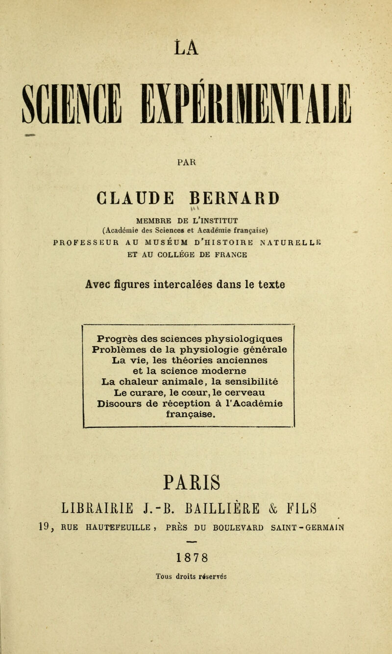 LA PAR CLAUDE BERNARD MEMBRE DE L'INSTITUT (Académie des Sciences et Académie française) PROFESSEUR AU MUSÉUM d'HISTOIRE NATURELLE ET AU COLLÈGE DE FRANGE Avec figures intercalées dans le texte Progrès des sciences physiologiques Problèmes de la physiologie générale La vie, les théories anciennes et la science moderne La chaleur animale, la sensibilité Le curare, le cœur, le cerveau Discours de réception à l'Académie française. PARIS LIBRAIRIE J.-B. BAILLIÈRE & FILS 19, RUE HAUTEFEUILLE , PRÈS DU BOULEVARD SAINT - GERMAIN 1878 Tous droits réservés