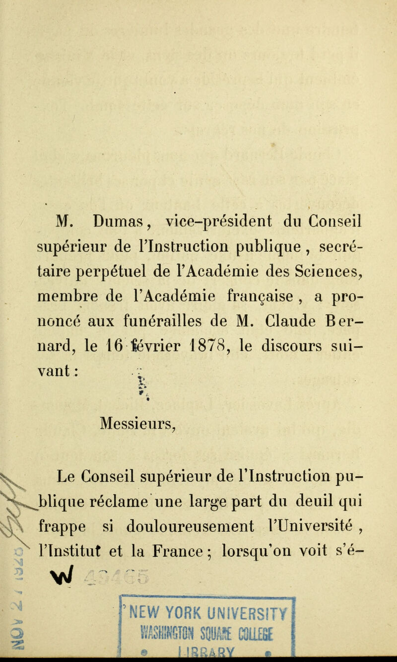 M. Dumas, vice-président du Conseil supérieur de Tlnstruction publique , secré- taire perpétuel de l'Académie des Sciences^ membre de l'Académie française , a pro- noncé aux funérailles de M. Claude Ber- nard, le 16 Sévrier 1878, le discours sui- vant : ■ »*, t Messieurs, ^ Le Conseil supérieur de l'Instruction pu- '^'^^bliqae réclame une large part du deuil qui ^\ frappe si douloureusement l'Université , l'Institut et la France ; lorsqu'on voit s'é- 'NEW YORK UNIVERSITY IISHM SQUiyï CaiiEfiE