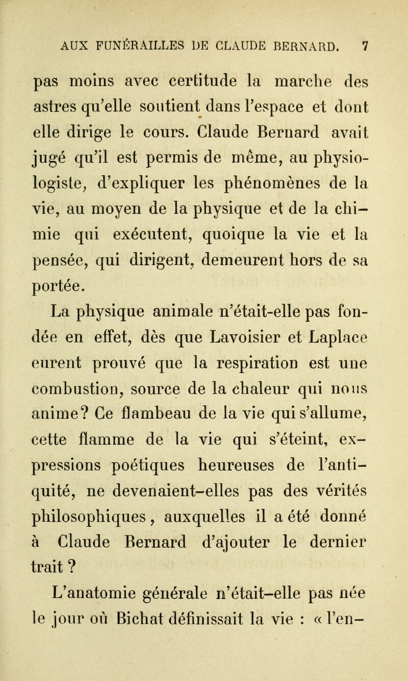 pas moins avec certitude la marche des astres qu'elle soutient dans l'espace et dont elle dirige le cours. Claude Bernard avait jugé qu'il est permis de même, au physio- logiste^ d'expliquer les phénomènes de la vie, au moyen de la physique et de la chi- mie qui exécutent, quoique la vie et la pensée, qui dirigent, demeurent hors de sa portée. La physique animale n'était-elle pas fon- dée en effet, dès que Lavoisier et Laplace eurent prouvé que la respiration est une combustion, source de la chaleur qui nous anime? Ce flambeau de la vie qui s'allume, cette flamme de la vie qui s'éteint, ex- pressions poétiques heureuses de l'anti- quité, ne devenaient-elles pas des vérités philosophiques, auxquelles il a été donné à Claude Bernard d'ajouter le dernier trait ? L'anatomie générale n'était-elle pas née le jour où Bichat définissait la vie : « l'en-