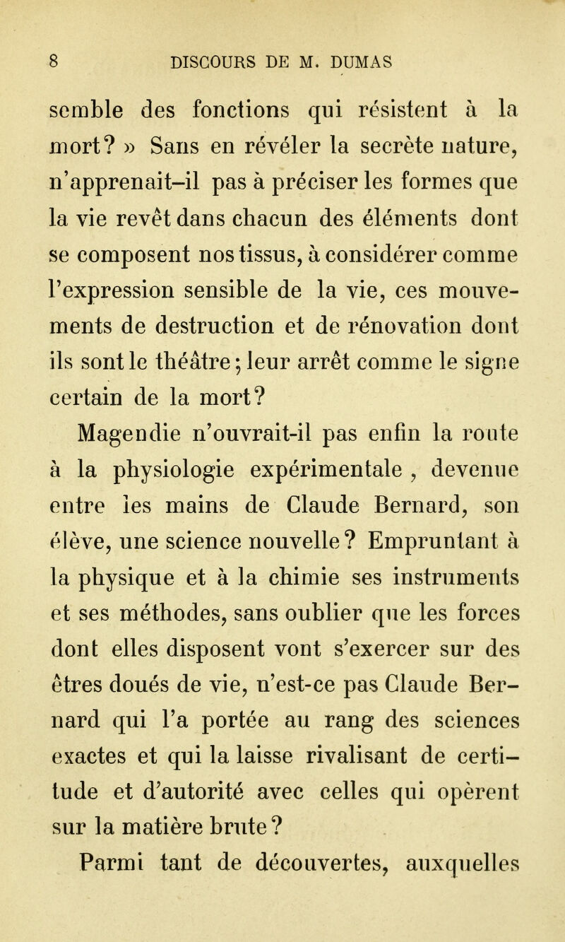 semble des fonctions qui résistent à la mort? » Sans en révéler la secrète nature, n'apprenait-il pas à préciser les formes que la vie revêt dans chacun des éléments dont se composent nos tissus, à considérer comme l'expression sensible de la vie, ces mouve- ments de destruction et de rénovation dont ils sont le théâtre ; leur arrêt comme le signe certain de la mort? Magendie n'ouvrait-il pas enfin la route à la physiologie expérimentale , devenue entre les mains de Claude Bernard, son élève, une science nouvelle ? Empruntant à la physique et à la chimie ses instruments et ses méthodes, sans oublier que les forces dont elles disposent vont s'exercer sur des êtres doués de vie, n'est-ce pas Claude Ber- nard qui l'a portée au rang des sciences exactes et qui la laisse rivalisant de certi- tude et d'autorité avec celles qui opèrent sur la matière brute ? Parmi tant de découvertes, auxquelles