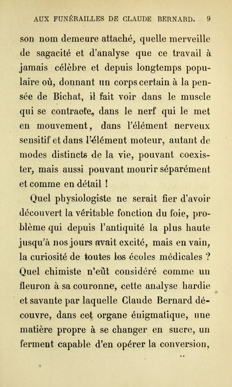 son nom demeure attaché^ quelle merveille de sagacité et d'analyse que ce travail à jamais célèbre et depuis longtemps popu- laire où, donnant un corps certain à la pen- sée de Bichat, il fait voir dans le muscle qui se contracte^ dans le nerf qui le met en mouvement, dans Télément nerveux sensitif et dans l'élément moteur, autant de modes distincts de la vie, pouvant coexis- ter, mais aussi pouvant mourir séparément et comme en détail ! Quel physiologiste ne serait fier d'avoir découvert la véritable fonction du foie, pro- blème qui depuis l'antiquité la plus haute jusqu'à nos jours avait excité, mais en vain, la curiosité de toutes los écoles médicales ? Quel chimiste n'eiit considéré comme un fleuron à sa couronne, cette analyse hardie et savante par laquelle Claude Bernard dé- couvre, dans cet organe énigmatique, une matière propre à se changer en sucre, un ferment capable d'en opérer la conversion,