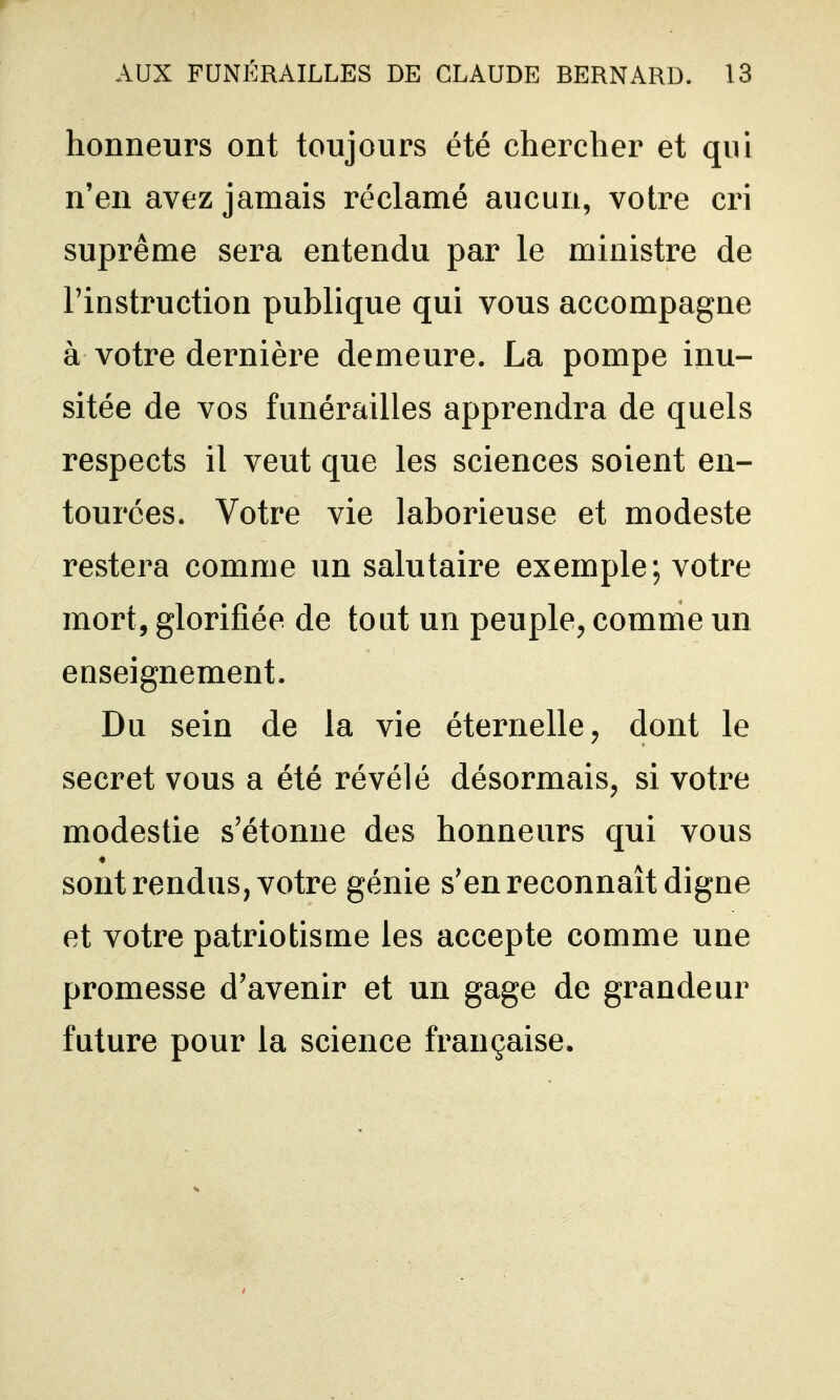 honneurs ont toujours été chercher et qui n'en avez jamais réclamé aucun, votre cri suprême sera entendu par le ministre de l'instruction publique qui vous accompagne à votre dernière demeure. La pompe inu- sitée de vos funérailles apprendra de quels respects il veut que les sciences soient en- tourées. Votre vie laborieuse et modeste restera comme un salutaire exemple; votre mort, glorifiée de tout un peuple, comme un enseignement. Du sein de la vie éternelle, dont le secret vous a été révélé désormais, si votre modestie s'étonne des honneurs qui vous sont rendus, votre génie s'en reconnaît digne et votre patriotisme les accepte comme une promesse d'avenir et un gage de grandeur future pour la science française.